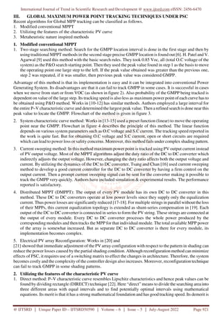 International Journal of Trend in Scientific Research and Development @ www.ijtsrd.com eISSN: 2456-6470
@ IJTSRD | Unique Paper ID – IJTSRD50590 | Volume – 6 | Issue – 5 | July-August 2022 Page 921
III. GLOBAL MAXIMUM POWER POINT TRACKING TECHNIQUES UNDER PSC
Recent algorithms for Global MPP tracking can be classified as follows.
1. Modified conventional MPPT
2. Utilizing the features of the characteristic PV curve
3. Metaheuristic nature inspired methods
1. Modified conventional MPPT
1. Two stage searching method: Search for the GMPP location interval is done in the first stage and then by
using traditional MPPT methods in the second stage precise GMPP location is found out [6]. H. Patel and V.
Agarwal [9] used this method with the basic search rules. They took 0.85 Voc, all (total O.C voltage of the
system) as the P&O search starting point. Then they used the peak value found in step 1 as the basis to move
the operating point one large step to the left. If the peak value obtained was greater than the previous one,
step 2 was repeated, if it was smaller, then previous peak value was considered GMPP.
Advantage of this method is that its implementation is easy and it can be integrated into conventional Power
Generating System. Its disadvantages are that it can fail to track GMPP in some cases. It is successful in cases
when we move from start or from VOC (as shown in figure 2). Also probability of the GMPP being tracked is
dependent on value of the large step. Its tracking speed is also less as maximum power point of each curve has to
be obtained using P&O method. Works in [10-12] has similar methods. Authors employed a large interval for
the entire P–V characteristic curve and determined the largest peak value. Then a refined search is done near this
peak value to locate the GMPP. Flowchart of the method is given in figure 3.
2. System characteristic curve method: Works in [13-15] used a preset function (linear) to move the operating
point near the GMPP. Flowchart in figure 4 describes the principle of this method. The linear function
depends on various system parameters such as O.C voltage and S.C current. The tracking speed reported in
the work is quite fast. But for obtaining O.C voltage and S.C current, open or short circuits are required
which can lead to power loss or safety concerns. Moreover, this method fails under complex shading pattern.
3. Current sweeping method: In this method maximum power point is tracked using PV output current instead
of PV output voltage. Most of the MPPT algorithms adjust the duty ratio of the DC to DC converter which
indirectly adjusts the output voltage. However, changing the duty ratio affects both the output voltage and
current. By utilizing the dynamics of the DC to DC converter, Tsang and Chan [16] used current sweeping
method to develop a good current controller for the DC to DC converter by having a firm control on the
output current. Then a prompt current sweeping signal can be sent for the converter making it possible to
track the GMPP very quickly. Authors have included simulation & experimental results. The performance
reported is satisfactory.
4. Distributed MPPT (DMPPT): The output of every PV module has its own DC to DC converter in this
method. These DC to DC converters operate at low power levels since they supply only the equalization
current. Thus power losses are significantly reduced [17-18]. For multiple strings in parallel without the loss
of their MPPs, this current equalization topology is extended as shunt-series compensation in [19]. Each
output of the DC to DC converter is connected in series to form the PV string. These strings are connected at
the output of every module. Every DC to DC converter processes the whole power produced by the
corresponding modules and then tracks the MPP for that individual module. The total available MPP power
of the array is somewhat increased. But as separate DC to DC converter is there for every module, its
implementation becomes complex.
5. Electrical PV array Reconfiguration: Works in [20] and
[21] showed that immediate adjustment of the PV array configuration with respect to the pattern in shading can
reduce the power losses caused by the partial shading condition. Although reconfiguration method can minimize
effects of PSC, it requires use of a switching matrix to effect the changes in architecture. Therefore, the system
becomes costly and the complexity of the controller design also increases. Moreover, reconfiguration technique
can fail to track GMPP in some shading patterns.
2. Utilizing the features of the characteristic PV curve
1. Direct method: P–V characteristic curve resembles Lipschitz characteristics and hence peak values can be
found by dividing rectangle (DIRECT) technique [22]. Here “direct” means to divide the searching area into
three different areas with equal intervals and to find potentially optimal intervals using mathematical
equations. Its merit is that it has a strong mathematical foundation and has good tracking speed. Its demerit is
 