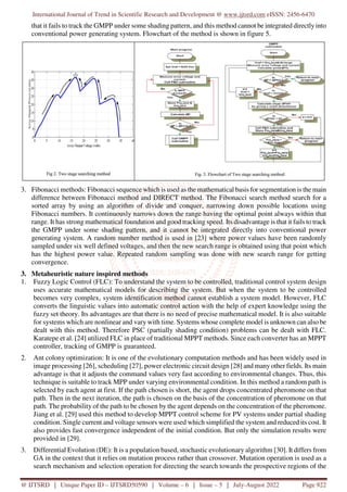 International Journal of Trend in Scientific Research and Development @ www.ijtsrd.com eISSN: 2456-6470
@ IJTSRD | Unique Paper ID – IJTSRD50590 | Volume – 6 | Issue – 5 | July-August 2022 Page 922
that it fails to track the GMPP under some shading pattern, and this method cannot be integrated directlyinto
conventional power generating system. Flowchart of the method is shown in figure 5.
3. Fibonacci methods: Fibonacci sequence which is used as the mathematical basis for segmentation is the main
difference between Fibonacci method and DIRECT method. The Fibonacci search method search for a
sorted array by using an algorithm of divide and conquer, narrowing down possible locations using
Fibonacci numbers. It continuously narrows down the range having the optimal point always within that
range. It has strong mathematical foundation and good tracking speed. Its disadvantage is that it fails to track
the GMPP under some shading pattern, and it cannot be integrated directly into conventional power
generating system. A random number method is used in [23] where power values have been randomly
sampled under six well defined voltages, and then the new search range is obtained using that point which
has the highest power value. Repeated random sampling was done with new search range for getting
convergence.
3. Metaheuristic nature inspired methods
1. Fuzzy Logic Control (FLC): To understand the system to be controlled, traditional control system design
uses accurate mathematical models for describing the system. But when the system to be controlled
becomes very complex, system identification method cannot establish a system model. However, FLC
converts the linguistic values into automatic control action with the help of expert knowledge using the
fuzzy set theory. Its advantages are that there is no need of precise mathematical model. It is also suitable
for systems which are nonlinear and vary with time. Systems whose complete model is unknown can also be
dealt with this method. Therefore PSC (partially shading condition) problems can be dealt with FLC.
Karatepe et al. [24] utilized FLC in place of traditional MPPT methods. Since each converter has an MPPT
controller, tracking of GMPP is guaranteed.
2. Ant colony optimization: It is one of the evolutionary computation methods and has been widely used in
image processing [26], scheduling [27], power electronic circuit design [28] and many other fields. Its main
advantage is that it adjusts the command values very fast according to environmental changes. Thus, this
technique is suitable to track MPP under varying environmental condition. In this method a random path is
selected by each agent at first. If the path chosen is short, the agent drops concentrated pheromone on that
path. Then in the next iteration, the path is chosen on the basis of the concentration of pheromone on that
path. The probability of the path to be chosen by the agent depends on the concentration of the pheromone.
Jiang et al. [29] used this method to develop MPPT control scheme for PV systems under partial shading
condition. Single current and voltage sensors were used which simplified the system and reduced its cost. It
also provides fast convergence independent of the initial condition. But only the simulation results were
provided in [29].
3. Differential Evolution (DE): It is a population based, stochastic evolutionary algorithm [30]. It differs from
GA in the context that it relies on mutation process rather than crossover. Mutation operation is used as a
search mechanism and selection operation for directing the search towards the prospective regions of the
 