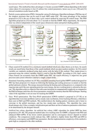 International Journal of Trend in Scientific Research and Development @ www.ijtsrd.com eISSN: 2456-6470
@ IJTSRD | Unique Paper ID – IJTSRD50590 | Volume – 6 | Issue – 5 | July-August 2022 Page 923
search space. This method has three advantages (1) locates accurate GMPP without depending on the initial
values taken (2) convergence is fast (3) utilizes few control parameters, hence easy to use. [30] and [31]
showed simulation results based on DE.
4. Particle swarm optimization (PSO): Among the various Evolutionary Algorithm techniques, PSO has one of
the simplest structures that can be used to track MPP under PSC. The main advantage of the method
proposed in [32] is the use of direct duty cycle control method by removing PI control loops. The PSO
algorithm proposed in [33] took about 1 to 2 seconds to find the GMPP. More importantly, the response
time was almost independent of the search space dimensions taken and partial shading pattern.
5. Chaos search (CS) method: It is a stochastic search method which uses chaos theory as its basis. Its search
results are much better than those of the search methods which use pure random numbers. In [34] control
variables are randomly produced using dual carrier with the help of this method. Then output power is
measured using the control variables which is used to find the GMPP. According to [34], dual- carrier
Chaos Search can accurately track the GMPP under PSC, the search efficiency is improved, has good
precision and system robustness and has a simple control mode.
6. Simulated Annealing method: In [35-36] a simulated annealing-based global MPPT method designed for
PSC has been proposed. It is based on following the heating and cooling processes in metals to find the
global optimum solution. The energy measured during the heating and cooling process is compared to the
ongoing state and if the new operating point has more energy, the new working point is selected as the new
one. The algorithm achieves objective but with some increment in computational complexity as compared to
the P&O technique and it has also fewer parameters stored in the memory than the PSO technique. Starting
value of the algorithm is not an issue for tracking the GMPP.
7. Grey- Wolf optimization: The Grey-Wolf optimization (GWO) method is proposed in [37-38] as an
algorithm that overcomes problems such as steady-state oscillations, lower tracking efficiency, which have
been seen in P&O and PSO methods. This method detects the shading pattern variations and is faster to
converge to the global maximum, and has less steady-state oscillations. This algorithm has some
disadvantages also. It has a complex initialization part and there are lots of unknown parameters which have
to be determined by the designer himself.
8. Artificial bee colony algorithm: An artificial bee colony (ABC) algorithm for global MPP has been
proposed in [39- 40]. The proposed method takes less tracking time for GMPP, compared with PSO and
enhanced P&O (EPO). It has fewer control parameters and its convergence doesn’t depend on initial
conditions. The comparison results indicate that, ABC method is slightly better than PSO and EPO in
efficiency, convergence and GMPP time parameters. But the implementation complexity of this method is
quite high as compared to the other methods.
 