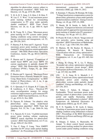 International Journal of Trend in Scientific Research and Development @ www.ijtsrd.com eISSN: 2456-6470
@ IJTSRD | Unique Paper ID – IJTSRD50590 | Volume – 6 | Issue – 5 | July-August 2022 Page 926
algorithm for photovoltaic sources subject to
inhomogeneous insolation”, IEEE Trans Ind
Electron, vol. 56, pp. 4374–80, 2009.
[15] Y. H. Ji, D. Y. Jung, J. G. Kim, J. H. Kim, T.
W. Lee, C. Y. Won, “A real maximum power
point tracking method for mismatching
compensation in PV array under partially
shaded conditions”, IEEE Trans Power
Electron, vol. 26, no. 4, pp. 1001–9, April
2011.
[16] K. M. Tsang, W. L. Chan, “Maximum power
point tracking for PV systems under partial
shading conditions using current sweeping”,
Energy conversion and management, vol. 93,
pp. 249-258, 2015.
[17] P. Sharma, P. K. Peter and V. Agarwal, "Exact
maximum power point tracking of partially
shaded PV strings based on current equalization
concept,” 38th IEEE Photovoltaic Specialists
Conference, Austin, TX, pp. 001411-001416,
2012.
[18] P. Sharma and V. Agarwal, "Comparison of
model based MPPT and exact MPPT for
current equalization in partially shaded PV
strings,” IEEE 39th Photovoltaic Specialists
Conference (PVSC), Tampa, FL, pp. 2948-
2952, 2013.
[19] P. Sharma and V. Agarwal, "Maximum Power
Extraction From a Partially Shaded PV Array
Using Shunt-Series Compensation,” in IEEE
Journal of Photovoltaics, vol. 4, no. 4, pp.
1128-1137, July 2014.
[20] G. V. Quesada, F. G. Gispert, R. P. Lopez, M.
R. Lumbreras, A. C. Roca , “Electrical PV
array reconfiguration strategy for energy
extraction improvement in grid-connected PV
systems”, IEEE Trans Ind Electron, vol. 56, no.
11, pp. 4319–31, Nov 2009.
[21] D. Nguyen, B. Lehman, “An adaptive solar
photovoltaic array using model-based
reconfiguration algorithm”, IEEE Trans Ind
Electron, Vol. 55, No. 7, pp. 2644–54, July
2008.
[22] T. L. Nguyen, K. S. Low, “A global maximum
power point tracking scheme employing
DIRECT search algorithm for photovoltaic
systems”, IEEE Trans Ind Electron, vol. 57, no.
10, pp. 3456–67, Oct 2010.
[23] Y. Fan, C. Fang, Z. Liang, “New GMPPT
algorithm for PV arrays under partial shading
conditions”, In: Proceedings of the 2012 IEEE
international symposium on industrial
electronics (ISIE), pp. 1046–51, 2012.
[24] E. Karatepe, T. Hiyama, M. Boztepe, M. Colak,
“Voltage based power compensation system for
photovoltaic generation system under partially
shaded insolation conditions”, Energy Convers
Manag, vol. 49, pp. 2307–16, 2008.
[25] Y. Shaiek, M. B. Smida, A. Sakly, M. F.
Mimouni, “Comparison between conventional
methods and GA approach for maximum power
point tracking of shaded solar PV generators”,
Sol Energy, vol. 90, pp. 107–22, 2013.
[26] D. Picard, M. Cord, A. Revel, “Image retrieval
over networks: active learning using ant
algorithm”, IEEE Transactions on Multimedia,
vol. 10, no. 7, pp. 1356-1365, Nov 2008.
[27] D. Martens, M. De Backer, R. Haesen, J.
Vanthienen, M. Snoeck, B. Baesens,
“Classification with ant colony optimization”,
IEEE Transactions on Evolutionary
Computation, vol. 11, no. 5, pp. 651- 665, Oct
2007.
[28] J. Zhang, H. Chung, W. L. Lo, T. Huang,
“Extended ant colony optimization algorithm
for power electronic circuit design”, IEEE
Transactions on Power Electronics, vol. 24, no.
1, pp. 147-162, Jan 2009.
[29] [29] L. L. Jiang, D. L. Maskell, J. C.
Patra,” A novel ant colony optimization-based
maximum power point tracking for
photovoltaic systems under partially shaded
condition”, Energy and Buildings, vol. 58, pp.
227-236, 2013.
[30] H. Taheri, Z. Salam, K. Ishaque, A.
Syafaruddin, “Novel maximum power point
tracking control of photovoltaic system under
partial and rapidly fluctuating shadow
conditions using differential evolution”, IEEE
Symposium on Industrial Electronics &
Applications (ISIEA), pp. 82–87, 2010.
[31] M. F. N. Tajuddin, S. M. Ayob, Z. Salam,
“Tracking of maximum power point in partial
shading condition using differential evolution
(DE)”, Proceedings of the IEEE International
Conference on Power and Energy (PECon), pp.
384–89, 2012.
[32] K. Ishaque, Z. Salam, A. Shamsudin, M.
Amjad, “A direct control based maximum
power point tracking method for photovoltaic
system under partial shading conditions using
 