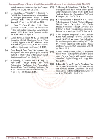 International Journal of Trend in Scientific Research and Development @ www.ijtsrd.com eISSN: 2456-6470
@ IJTSRD | Unique Paper ID – IJTSRD50590 | Volume – 6 | Issue – 5 | July-August 2022 Page 927
particle swarm optimization algorithm”, Appl.
Energy, vol. 99, pp. 414–22, 2012.
[33] M. Miyatake, M. Veerachary, F. Toriumi, N.
Fujii, H. Ko, “Maximum power point tracking
of multiple photovoltaic arrays: A PSO
approach”, IEEE Trans. on Aerosp. Electron
Syst, vol. 47, no. 1, pp. 367–80, Jan 2011.
[34] L. Zhou, Y. Chen, K. Guo, F. Jia, “New
approach for MPPT control of photovoltaic
system with mutative-scale dual-carrier chaotic
search”, IEEE Trans Power Electron, vol. 26,
no. 4, pp. 1038–48, April 2011.
[35] Lyden, Sarah & Haque, M. E, “A Simulated
Annealing Global Maximum Power Point
Tracking Approach for PV Modules Under
Partial Shading Conditions”, IEEE Transactions
on Power Electronics, vol. 31, pp. 1-1, 2015.
[36] Guan, Tong & Zhuo, Fang, “An improved SA-
PSO global maximum power point tracking
method of photovoltaic system under partial
shading conditions”, pp. 1-5, 2017.
[37] S. Mohanty, B. Subudhi and P. K. Ray, "A
New MPPT Design Using Grey Wolf
Optimization Technique for Photovoltaic
System Under Partial Shading Conditions,” in
IEEE Transactions on Sustainable Energy, vol.
7, no. 1, pp. 181-188, Jan. 2016.
[38] S. Mohanty, B. Subudhi and P. K. Ray, "A grey
wolf optimization based MPPT for PV system
under changing insolation level,” 2016 IEEE
Students’ Technology Symposium (TechSym),
Kharagpur, pp. 175-179, 2016.
[39] K. Sundareswaran, P. Sankar, P. S. R. Nayak,
S. P. Simon and S. Palani, "Enhanced Energy
Output From a PV System Under Partial
Shaded Conditions Through Artificial Bee
Colony,” in IEEE Transactions on Sustainable
Energy, vol. 6, no. 1, pp. 198-209, Jan. 2015.
[40] Abou soufyane Benyoucef, Aissa Chouder,
Kamel Kara, Santiago Silvestre, Oussama Ait
sahed, “Artificial bee colony based algorithm
for maximum power point tracking (MPPT) for
PV systems operating under partial shaded
conditions”, Applied Soft Computing, Vol. 32,
pp. 38-48, 2015.
[41] Ahmed, Jubaer & Salam, Zainal, “A Maximum
Power Point Tracking (MPPT) for PV system
using Cuckoo Search with partial shading
capability”, Applied Energy, vol. 119, pp. 118–
130, 2014.
[42] B. Peng, K. Ho and Y. Liu, "A Novel and Fast
MPPT Method Suitable for Both Fast Changing
and Partially Shaded Conditions,” in IEEE
Transactions on Industrial Electronics, vol. 65,
no. 4, pp. 3240-3251, April 2018.
 