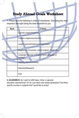 Study Abroad Goals Worksheet
1. Please rank the following in order of importance. One being the most
important and eight being the least important to you.
Rank Criteria
Courses (major/minor/G.E.)
Location (region/country/city)
Length (year/semester/quarter/summer)
Experience (immersion, island program, travel, etc.)
Language (courses in English/native language of
country)
Housing (dorm/homestay)
Internship/Research
Cost
2. ACADEMICS: Do I want to fulﬁll major, minor, or general
education requirements? Or do I just need units toward graduation? Are there
speciﬁc courses or subjects that I would like to study?
 