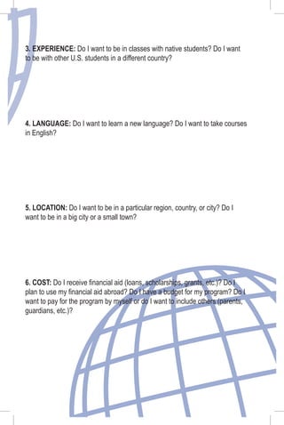3. EXPERIENCE: Do I want to be in classes with native students? Do I want
to be with other U.S. students in a different country?
4. LANGUAGE: Do I want to learn a new language? Do I want to take courses
in English?
5. LOCATION: Do I want to be in a particular region, country, or city? Do I
want to be in a big city or a small town?
6. COST: Do I receive ﬁnancial aid (loans, scholarships, grants, etc.)? Do I
plan to use my ﬁnancial aid abroad? Do I have a budget for my program? Do I
want to pay for the program by myself or do I want to include others (parents,
guardians, etc.)?
 
