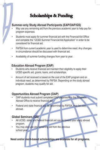 Scholarships & Funding
Education Abroad Program (EAP)
Students who receive ﬁnancial aid maintain their eligibility to apply their
UCSD speciﬁc aid, grants, loans, and scholarships.
Amount of aid received is based on the cost of the EAP program and on
individual need, as determined by FAFSA. Depending on the study abroad
program, students may qualify for aid.
•
•
Opportunities Abroad Program (OAP)
OAP students must submit completed OAP paperwork to the Programs
Abroad Ofﬁce to receive ﬁnancial aid.
Federal and state ﬁnancial aid, as determined by FAFSA, may be used
abroad.
•
•
Global Seminars (GS)
All UCSD, state, and federal ﬁnancial aid can go toward your study abroad
program.
You may also use any remaining aid from the previous
school year.
•
•
Summer-only Study Abroad Participants (EAP/OAP/GS)
May use any remaining aid from the previous academic year to help pay for
program expenses.
Students must apply for summer ﬁnancial aid with the Financial Aid Ofﬁce
and complete the “UCSD Summer Financial Aid Application” in order to be
considered for ﬁnancial aid.
FAFSA from current academic year is used to determine need. Any changes
in circumstance should be discussed with ﬁnancial aid.
Availability of summer funding changes from year to year.
•
•
•
•
Need and/or merit-based scholarships are available for all programs.
 