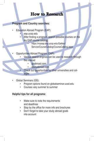 How to Research
Program and Country searches:
Education Abroad Program (EAP):
eap.ucop.edu
After ﬁnding a program, search possible courses on the
my EAP course catalog:
https://myeap.eap.ucop.edu/Galileo/
Service/CourseCatalog/CourseCatalog.aspx
Opportunities Abroad Program (OAP):
Various search engines can be used to research through
the internet
goabroad.com
studyabroad.com
Check out opportunities by other universities and col-
leges
Global Seminars (GS):
Program options found on globalseminar.ucsd.edu
Courses vary summer to summer
Helpful tips for all programs:
Make sure to note the requirements
and deadlines
Stop by the ofﬁce for more info and brochures
Don’t forget to take your study abroad goals
into account
•
•
•
•
•
•
•
•
•
•
•
•
•
•
•
 
