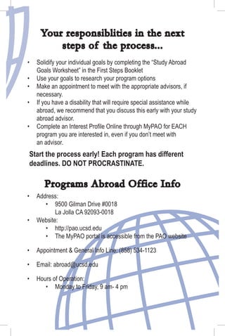 Start the process early! Each program has different
deadlines. DO NOT PROCRASTINATE.
Your responsiblities in the next
steps of the process...
Solidify your individual goals by completing the “Study Abroad
Goals Worksheet” in the First Steps Booklet
Use your goals to research your program options
Make an appointment to meet with the appropriate advisors, if
necessary.
If you have a disability that will require special assistance while
abroad, we recommend that you discuss this early with your study
abroad advisor.
Complete an Interest Proﬁle Online through MyPAO for EACH
program you are interested in, even if you don’t meet with
an advisor.
•
•
•
•
•
Programs Abroad Office Info
Address:
9500 Gilman Drive #0018
La Jolla CA 92093-0018
Website:
http://pao.ucsd.edu
The MyPAO portal is accessible from the PAO website
Appointment & General Info Line: (858) 534-1123
Email: abroad@ucsd.edu
Hours of Operation:
Monday to Friday, 9 am- 4 pm
•
•
•
•
•
•
•
•
•
 