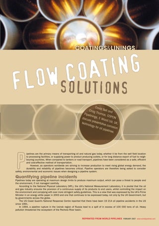 coatings&linings
coatings&linings
REPRINTED FROM World Pipelines FEBRUARY 2007 www.worldpipelines.com
P
ipelines are the primary means of transporting oil and natural gas today, whether it be from the well field location
to processing facilities, or supplying power to product producing outlets, or for long distance export of fuel to neigh-
bouring countries. When compared to tankers or road transport, pipelines have been considered as a safe, efficient
and cost-effective method of transportation.
However, as operators worldwide are striving to increase production to meet rising global energy demand, the
durability and reliability of pipelines becomes critical. Pipeline operators are therefore being asked to consider
safety, environmental and economic issues when designing a pipeline system.
Quantifying pipeline incidents
Pipelines today are operating at maximum design limits to produce maximum output, which can pose a threat to people and
the environment, if not managed carefully.
According to the National Physical Laboratory (NPL), the UK’s National Measurement Laboratory, it is pivotal that the oil
and gas industry ensures the provision of a continuous supply of its products to end users, whilst controlling the impact on
the environment and complying with ever more stringent safety guidelines. This is a view that was expressed by the UK’s Prime
Minister in an energy white paper in 2003 and one that continues to be expressed today, not only by the UK Government, but
by governments across the globe.
The US Coast Guard’s National Response Centre reported that there have been 19 214 oil pipeline accidents in the US
since 1991.
In 1994, a pipeline rupture in the Usinsk region of Russia lead to a spill of in excess of 100 000 tons of oil. Heavy
pollution threatened the ecosystem of the Pechora River basin.
Flow coating
solutions
David Bell andCraig Thomas, COPON
Pipelinings, E Wood Ltd, UK,
discuss preventative corrosion
technology for oil pipelines.
 