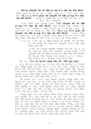 -1-
Nh÷ng chuyÖn kÓ vÒ tÊm g-¬ng ®¹o ®øc Hå ChÝ Minh
(KÌm theo kÕ ho¹ch sè - KH/, ngµy 0 / /2007 cña Héi
thi “B¸o c¸o viªn giái kÓ chuyÖn vÒ tÊm g-¬ng ®¹o ®øc
Hå ChÝ Minh” - C«ng ty TNHH nhµ n-íc mét TV Kim lo¹i
mÇu Th¸i Nguyªn
§­îc chän läc trong cuèn “117 chuyÖn kÓ vÒ tÊm
g-¬ng ®¹o ®øc Hå ChÝ Minh” cða Trung t©m th«ng tin
c«ng t¸c t- t-ëng - Ban Tuyªn gi¸o Trung -¬ng, Hµ
néi-2007 ®Ñ sô dóng t¹i Héi thi “B¸o c¸o viªn giái kÓ
chuyÖn vÒ tÊm g-¬ng ®¹o ®øc Hå ChÝ Minh” trong §¶ng
bé C«ng ty. C¸c c©u chuyÖn d-íi ®©y ®-îc ®· ®-îc s¾p
xÕp theo chñ ®Ò ®Ó thÝ sinh c¸c ®¬n vÞ tham kh¶o.
* L-u ý: + Ch÷ sè in ®Ëm kh«ng cã ngoÆc (vÝ dô 1-)
lµ dù kiÕn sè thø tù chuyÖn ®-îc s¾p xÕp
theo chñ ®Ò
+ Ch÷ sè trong ngoÆc vu«ng (vÝ dô [6.]) lµ
sè thø tù cña c©u chuyÖn trong cuèn “117
chuyÖn kÓ vÒ tÊm g-¬ng ®¹o ®øc Hå ChÝ Minh”
do Trung t©m th«ng tin c«ng t¸c t- t-ëng -
Ban Tuyªn gi¸o Trung -¬ng biªn tËp.
1- [6.] T«i lµ ng-êi céng s¶n nh- thÕ nµy nµy!
B¸c Hå cña chóng ta, tõ sau khi bá phiÕu t¸n thµnh
gia nhËp Quèc tÕ thø ba t¹i §¹i héi Tua §¶ng X· héi
Ph¸p ®ªm 30/12/1920, th× còng tõ giê phót Êy, Ng-êi
trë thµnh ng-êi céng s¶n, trë thµnh mét trong nh÷ng
ng-êi s¸ng lËp §¶ng Céng s¶n Ph¸p. §ång thêi còng lµ
ng-êi céng s¶n ViÖt Nam ®Çu tiªn.
Tõ ng-êi yªu n-íc trë thµnh ng-êi céng s¶n, nh-
Ng-êi ®· nãi râ, lµ do tr¶i qua thùc tÕ ®Êu tranh vµ
nghiªn cøu lý luËn, Ng­êi ®· hiÑu ®­îc r»ng “chØ cã
chñ nghÜa x· héi, chñ nghÜa céng s¶n míi gi¶i phãng
®-îc c¸c d©n téc bÞ ¸p bøc vµ nh÷ng ng-êi lao ®éng
trªn thÕ giìi khái ¸ch n« lÖ”.
Trong gÇn 50 n¨m mang danh hiÖu ng-êi céng s¶n,
khi thuËn lîi, lóc khã kh¨n, dï khi chØ lµ mét ng-êi
thî ¶nh b×nh th-êng hay ®· trë thµnh vÞ Chñ tÞch n-íc
®Çy uy tÝn vµ danh väng, ë buæi c¸ch m¹ng th¾ng lîi
rßn r· hay khi bÞ kÎ thï dån dËp ph¶n kÝch, lóc nµo
B¸c Hå cña chóng ta còng tá ra lµ mét ng-êi céng s¶n
kiªn ®Þnh, thuû chung, nghÜa khÝ, th¾ng kh«ng kiªu,
b¹i kh«ng n¶n, v« cïng khiªm tèn nh-ng còng rÊt mùc
tù hµo vÒ danh hiÖu ng-êi céng s¶n cña m×nh.
 