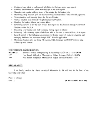  Configured new client to backups and scheduling the backups as per user request.
 Removed decommissioned client from backups as per user request.
 Managing and creating different types of the policies for the backup jobs.
 Monitoring Daily Backups jobs and troubleshooting backup failures with in the SLA process.
 Troubleshooting and resolving issues for the tape libraries.
 Worked on client issue remotely via phone/email/chat/WebEx.
 Handling the backup failures and restore tickets.
 Performing restores as per the users request from tapes and disk backups through Commvault
Simpana within the SLA.
 Presenting Over running and Daily summary backup report to Clients.
 Presenting Daily summary report of all clients with in the team to ensure/achieve SLA targets.
 Level 1 support of the Netbackup environment for Events on a 24x7 basis, investigating and
managing incidents and processes through BMC Remedy applications.
 Monitoring backups jobs and doing File system, SQL, Exchange and NDMP restores using
Netbackup Java console.
EDUCATIONAL BACKGROUNDS:
B.E. (ECE) Srinivasa Institute of Engineering & Technology (2009-2013) – 7.65 CGPA
12th Nav Bharath Vidhyalaya Matriculation Higher Secondary School – 83.6%
10th Nav Bharath Vidhyalaya Matriculation Higher Secondary School – 82%
DECLARATION
I do hereby confirm the above mentioned information is fair and true to the best of my
knowledge and belief.
Place : Chennai
Date : (S. SANTHOSH KUMAR)
 