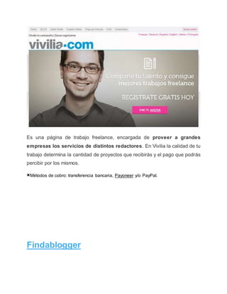 Es una página de trabajo freelance, encargada de proveer a grandes
empresas los servicios de distintos redactores. En Vivilia la calidad de tu
trabajo determina la cantidad de proyectos que recibirás y el pago que podrás
percibir por los mismos.
×Métodos de cobro: transferencia bancaria, Payoneer y/o PayPal.
Findablogger
 