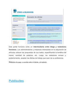 Este portal funciona como un intermediario entre blogs y redactores
freelance. Los administradores y empresas interesadas en la adquisición de
artículos colocan las propuestas de sus textos, especificando la temática del
mismo, cantidad de palabras, etc. Luego, los redactores revisan y,
posteriormente, aceptan las ofertas de trabajo que sean de su preferencia.
×Métodos de pago: a acordar entre el cliente y el redactor.
Publisuites
 