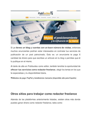 Si ya tienes un blog y cuentas con un buen número de visitas, entonces
muchos anunciantes podrían estar interesados en contratar tus servicios de
publicación de un post patrocinado. Esto es: un anunciante te paga X
cantidad de dinero para que escribas un artículo en tu blog o permitas que él
lo publique en el mismo.
Al darte de alta en Publisuites como editor, también tendrás la oportunidad de
ofrecer tus servicios como redactor freelance, elegir los temas en los que
te especializas y tu disponibilidad diaria.
×Métodos de pago: PayPal y transferencia bancaria (disponible sólo para España)
Otros sitios para trabajar como redactor freelance
Además de las plataformas anteriormente listadas, existen otras más donde
puedes ganar dinero como redactor freelance, tales como:
 