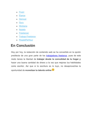 ● Fiverr
● Elance
● Geniuzz
● Guru
● Workana
● Nubelo
● Freelancer
● Trabajo Freelance
● PeoplePerHour
En Conclusión
Hoy por hoy, la redacción de contenido web se ha convertido en la opción
predilecta de una gran parte de los trabajadores freelance, pues de este
modo tienes la libertad de trabajar desde la comodidad de tu hogar y
hacer una buena cantidad de dinero a la vez que mejoras tus habilidades
como escritor. Así que si la escritura es lo tuyo, no desaproveches la
oportunidad de monetizar tu talento online
 