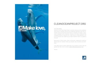 Islas Baleares
Queremos traer Clean Orean Project a nuestras islas y por ello os pedimos
ayuda. Vamos a devolver parte de esa energía que obtenemos del mar me-
jorando nuestra actitud hacia este entorno. Limpiando sus playas, y reali-
zando campañas contra el plástico, charlas en escuelas, introducción de
la Etiqueta Verde en comercios, etc. Todo ello de un modo divertido y con
el fin de alcanzar ese respeto que al medio ambiente marino y la playa se
merecen.
Necesitamos vuestras ideas, manos, donaciones, colaboración comercial,
aportaciones de cualquier modo que empujen esta iniaciativa hacia ade-
lante.
Si de algún modo te sientes identificado con el proyecto y tienes algo que
aportar, por favor envía un email a mallarca@cleanaceanproject.org.
Gracias.
Makelove,notwaste.*
CleanOceanProject.org
 