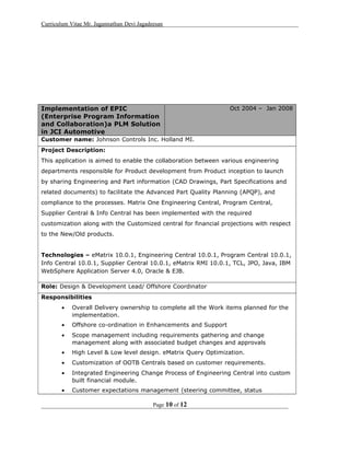 Curriculum Vitae Mr. Jagannathan Devi Jagadeesan
Implementation of EPIC
(Enterprise Program Information
and Collaboration)a PLM Solution
in JCI Automotive
Oct 2004 – Jan 2008
Customer name: Johnson Controls Inc. Holland MI.
Project Description:
This application is aimed to enable the collaboration between various engineering
departments responsible for Product development from Product inception to launch
by sharing Engineering and Part information (CAD Drawings, Part Specifications and
related documents) to facilitate the Advanced Part Quality Planning (APQP), and
compliance to the processes. Matrix One Engineering Central, Program Central,
Supplier Central & Info Central has been implemented with the required
customization along with the Customized central for financial projections with respect
to the New/Old products.
Technologies – eMatrix 10.0.1, Engineering Central 10.0.1, Program Central 10.0.1,
Info Central 10.0.1, Supplier Central 10.0.1, eMatrix RMI 10.0.1, TCL, JPO, Java, IBM
WebSphere Application Server 4.0, Oracle & EJB.
Role: Design & Development Lead/ Offshore Coordinator
Responsibilities
• Overall Delivery ownership to complete all the Work items planned for the
implementation.
• Offshore co-ordination in Enhancements and Support
• Scope management including requirements gathering and change
management along with associated budget changes and approvals
• High Level & Low level design. eMatrix Query Optimization.
• Customization of OOTB Centrals based on customer requirements.
• Integrated Engineering Change Process of Engineering Central into custom
built financial module.
• Customer expectations management (steering committee, status
Page 10 of 12
 