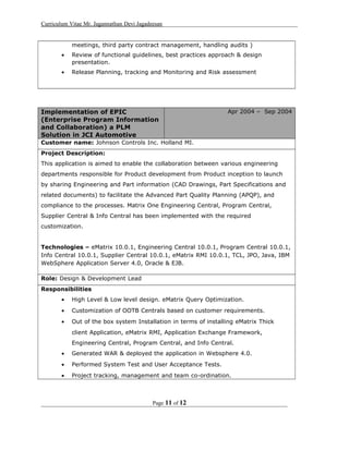 Curriculum Vitae Mr. Jagannathan Devi Jagadeesan
meetings, third party contract management, handling audits )
• Review of functional guidelines, best practices approach & design
presentation.
• Release Planning, tracking and Monitoring and Risk assessment
Implementation of EPIC
(Enterprise Program Information
and Collaboration) a PLM
Solution in JCI Automotive
Apr 2004 – Sep 2004
Customer name: Johnson Controls Inc. Holland MI.
Project Description:
This application is aimed to enable the collaboration between various engineering
departments responsible for Product development from Product inception to launch
by sharing Engineering and Part information (CAD Drawings, Part Specifications and
related documents) to facilitate the Advanced Part Quality Planning (APQP), and
compliance to the processes. Matrix One Engineering Central, Program Central,
Supplier Central & Info Central has been implemented with the required
customization.
Technologies – eMatrix 10.0.1, Engineering Central 10.0.1, Program Central 10.0.1,
Info Central 10.0.1, Supplier Central 10.0.1, eMatrix RMI 10.0.1, TCL, JPO, Java, IBM
WebSphere Application Server 4.0, Oracle & EJB.
Role: Design & Development Lead
Responsibilities
• High Level & Low level design. eMatrix Query Optimization.
• Customization of OOTB Centrals based on customer requirements.
• Out of the box system Installation in terms of installing eMatrix Thick
client Application, eMatrix RMI, Application Exchange Framework,
Engineering Central, Program Central, and Info Central.
• Generated WAR & deployed the application in Websphere 4.0.
• Performed System Test and User Acceptance Tests.
• Project tracking, management and team co-ordination.
Page 11 of 12
 