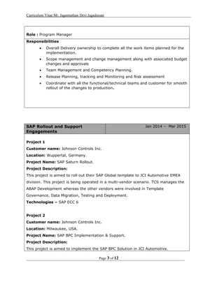 Curriculum Vitae Mr. Jagannathan Devi Jagadeesan
Role : Program Manager
Responsibilities
• Overall Delivery ownership to complete all the work items planned for the
implementation.
• Scope management and change management along with associated budget
changes and approvals
• Team Management and Competency Planning.
• Release Planning, tracking and Monitoring and Risk assessment
• Coordinate with all the functional/technical teams and customer for smooth
rollout of the changes to production.
SAP Rollout and Support
Engagements
Jan 2014 – Mar 2015
Project 1
Customer name: Johnson Controls Inc.
Location: Wuppertal, Germany.
Project Name: SAP Saturn Rollout.
Project Description:
This project is aimed to roll out their SAP Global template to JCI Automotive EMEA
division. This project is being operated in a multi-vendor scenario. TCS manages the
ABAP Development whereas the other vendors were involved in Template
Governance, Data Migration, Testing and Deployment.
Technologies – SAP ECC 6
Project 2
Customer name: Johnson Controls Inc.
Location: Milwaukee, USA.
Project Name: SAP BPC Implementation & Support.
Project Description:
This project is aimed to implement the SAP BPC Solution in JCI Automotive.
Page 3 of 12
 