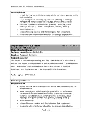 Curriculum Vitae Mr. Jagannathan Devi Jagadeesan
Responsibilities
• Overall Delivery ownership to complete all the work items planned for the
implementation.
• Scope management including requirements gathering and change
management along with associated budget changes and approvals
• Customer expectations management (steering committee, status
meetings, third party contract management, handling audits )
• Team Management
• Release Planning, tracking and Monitoring and Risk assessment
• Coordinate with other Vendors to rollout the changes to production.
Implementation of JCI Saturn
template in JCI Automotive
Metals Product Group
Jan 2013 – Dec 2014
Customer name: Johnson Controls Inc.
Location: Wuppertal, Germany.
Project Description:
This project is aimed at implementing their SAP Global template to Metal Product
Groups. This project is being operated in a multi-vendor scenario. TCS manages the
ABAP Development teams whereas other vendor was involved in Template
Governance and Deployment tracks were involved in the Deployment.
Technologies – SAP ECC 6.0
Role: Program Manager
Responsibilities
• Overall Delivery ownership to complete all the RIFEWSs planned for the
implementation.
• Scope management including requirements gathering and change
management along with associated budget changes and approvals
• Customer expectations management (steering committee, status
meetings, third party contract management, handling audits )
• Team Management
• Release Planning, tracking and Monitoring and Risk assessment
• Coordinate with other Vendors to rollout the changes to production.
Page 5 of 12
 