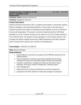 Curriculum Vitae Mr. Jagannathan Devi Jagadeesan
Implementation & Rollout of SAP
Saturn template in JCI
Automotive
Nov 2011 – Dec 2012
Customer name: Johnson Controls Inc.
Location: Wuppertal, Germany.
Project Description:
Johnson Controls Incorporation (JCI) is a global market leader in automotive systems,
facility management and automobile batteries. They do have a five year plan of
implementing SAP with respect to Manufacturing and logistics to all of its 200 Plants
covering all Geographies. This project is aimed at implementing their SAP Global
template to 3 of its 5 Product Groups and one rollout for its Just In Sequence/Just In
Time (JIS/JIT) Plant. This project is being operated in a multi-vendor scenario. TCS
manages the Global Template Governance, ABAP Development and Data migration
teams whereas other vendors were involved in the Deployment.
Technologies – SAP ECC 6.0, SRM 5.0
Role: Delivery Manager
Responsibilities
• Overall Delivery ownership to complete all the RIFEWSs planned for the
implementation.
• Scope management including requirements gathering and change
management along with associated budget changes and approvals
• Customer expectations management (steering committee, status
meetings, third party contract management, handling audits )
• Team Management
• Release Planning, tracking and Monitoring and Risk assessment
• Coordinate with other Vendors to rollout the changes to production.
Page 6 of 12
 
