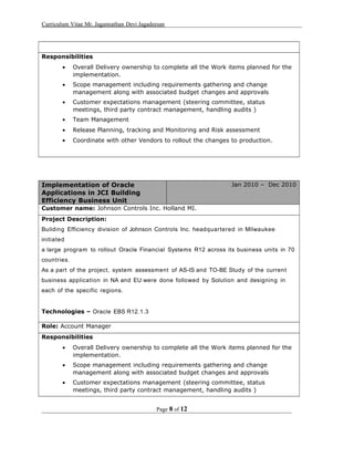 Curriculum Vitae Mr. Jagannathan Devi Jagadeesan
Responsibilities
• Overall Delivery ownership to complete all the Work items planned for the
implementation.
• Scope management including requirements gathering and change
management along with associated budget changes and approvals
• Customer expectations management (steering committee, status
meetings, third party contract management, handling audits )
• Team Management
• Release Planning, tracking and Monitoring and Risk assessment
• Coordinate with other Vendors to rollout the changes to production.
Implementation of Oracle
Applications in JCI Building
Efficiency Business Unit
Jan 2010 – Dec 2010
Customer name: Johnson Controls Inc. Holland MI.
Project Description:
Building Efficiency division of Johnson Controls Inc. headquartered in Milwaukee
initiated
a large program to rollout Oracle Financial Systems R12 across its business units in 70
countries.
As a part of the project, system assessment of AS-IS and TO-BE Study of the current
business application in NA and EU were done followed by Solution and designing in
each of the specific regions.
Technologies – Oracle EBS R12.1.3
Role: Account Manager
Responsibilities
• Overall Delivery ownership to complete all the Work items planned for the
implementation.
• Scope management including requirements gathering and change
management along with associated budget changes and approvals
• Customer expectations management (steering committee, status
meetings, third party contract management, handling audits )
Page 8 of 12
 