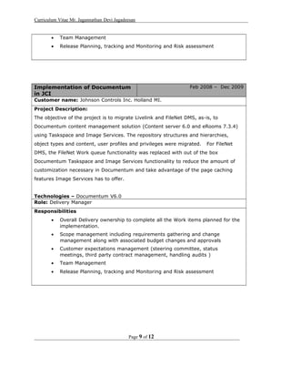 Curriculum Vitae Mr. Jagannathan Devi Jagadeesan
• Team Management
• Release Planning, tracking and Monitoring and Risk assessment
Implementation of Documentum
in JCI
Feb 2008 – Dec 2009
Customer name: Johnson Controls Inc. Holland MI.
Project Description:
The objective of the project is to migrate Livelink and FileNet DMS, as-is, to
Documentum content management solution (Content server 6.0 and eRooms 7.3.4)
using Taskspace and Image Services. The repository structures and hierarchies,
object types and content, user profiles and privileges were migrated. For FileNet
DMS, the FileNet Work queue functionality was replaced with out of the box
Documentum Taskspace and Image Services functionality to reduce the amount of
customization necessary in Documentum and take advantage of the page caching
features Image Services has to offer.
Technologies – Documentum V6.0
Role: Delivery Manager
Responsibilities
• Overall Delivery ownership to complete all the Work items planned for the
implementation.
• Scope management including requirements gathering and change
management along with associated budget changes and approvals
• Customer expectations management (steering committee, status
meetings, third party contract management, handling audits )
• Team Management
• Release Planning, tracking and Monitoring and Risk assessment
Page 9 of 12
 