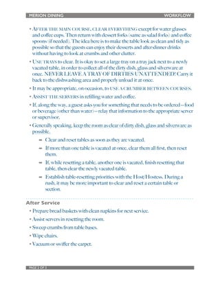MERION DINING WORKFLOW 
•AFTER THE MAIN COURSE, CLEAR EVERYTHING except for water glasses 
and coffee cups. Then return with dessert forks (same as salad forks) and coffee 
spoons (if needed). The idea here is to make the table look as clean and tidy as 
possible so that the guests can enjoy their desserts and after-dinner drinks 
without having to look at crumbs and other clutter. 
•USE TRAYS to clear. It is okay to set a large tray on a tray jack next to a newly 
vacated table, in order to collect all of the dirty dish, glass and silverware at 
once. NEVER LEAVE A TRAY OF DIRTIES UNATTENDED! Carry it 
back to the dishwashing area and properly unload it at once. 
• It may be appropriate, on occasion, to USE A CRUMBER BETWEEN COURSES. 
•ASSIST THE SERVERS in refilling water and coffee. 
• If, along the way, a guest asks you for something that needs to be ordered—food 
or beverage (other than water)—relay that information to the appropriate server 
or supervisor. 
• Generally speaking, keep the room as clear of dirty dish, glass and silverware as 
possible. 
➡ Clear and reset tables as soon as they are vacated. 
➡ If more than one table is vacated at once, clear them all first, then reset 
them. 
➡ If, while resetting a table, another one is vacated, finish resetting that 
table, then clear the newly vacated table. 
➡ Establish table-resetting priorities with the Host/Hostess. During a 
rush, it may be more important to clear and reset a certain table or 
section. 
After Service 
• Prepare bread baskets with clean napkins for next service. 
• Assist servers in resetting the room. 
• Sweep crumbs from table bases. 
• Wipe chairs. 
• Vacuum or swiffer the carpet. 
PAGE 2 OF 2 
 