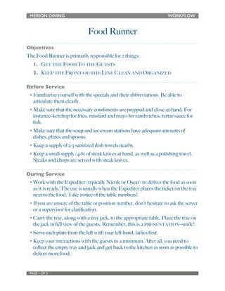 MERION DINING WORKFLOW 
Food Runner 
Objectives 
The Food Runner is primarily responsible for 2 things: 
1. GET THE FOOD TO THE GUESTS 
2. KEEP THE FRONT-OF-THE-LINE CLEAN AND ORGANIZED 
Before Service 
• Familiarize yourself with the specials and their abbreviations. Be able to 
articulate them clearly. 
• Make sure that the necessary condiments are prepped and close-at-hand. For 
instance--ketchup for fries; mustard and mayo for sandwiches; tartar sauce for 
fish. 
• Make sure that the soup and ice cream stations have adequate amounts of 
dishes, plates and spoons. 
• Keep a supply of 2-3 sanitized dish towels nearby. 
• Keep a small supply (4-8) of steak knives at hand, as well as a polishing towel. 
Steaks and chops are served with steak knives. 
During Service 
• Work with the Expediter (typically Nicole or Oscar) to deliver the food as soon 
as it is ready. The cue is usually when the Expediter places the ticket on the tray 
next to the food. Take notice of the table numbers! 
• If you are unsure of the table or position number, don't hesitate to ask the server 
or a supervisor for clarification. 
• Carry the tray, along with a tray jack, to the appropriate table. Place the tray on 
the jack in full view of the guests. Remember, this is a PRESENTATION--smile! 
• Serve each plate from the left with your left hand, ladies first. 
• Keep your interactions with the guests to a minimum. After all, you need to 
collect the empty tray and jack and get back to the kitchen as soon as possible to 
deliver more food. 
PAGE 1 OF 2 
 