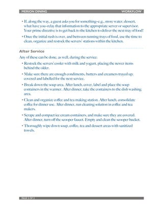 MERION DINING WORKFLOW 
• If, along the way, a guest asks you for something--e.g., more water, dessert, 
what have you--relay that information to the appropriate server or supervisor. 
Your prime directive is to get back to the kitchen to deliver the next tray of food! 
• Once the initial rush is over, and between running trays of food, use the time to 
clean, organize and restock the servers' stations within the kitchen. 
After Service 
Any of these can be done, as well, during the service: 
• Restock the servers’ cooler with milk and yogurt, placing the newer items 
behind the older. 
• Make sure there are enough condiments, butters and creamers trayed up, 
covered and labelled for the next service. 
• Break down the soup area. After lunch, cover, label and place the soup 
containers in the warmer. After dinner, take the containers to the dish washing 
area. 
• Clean and organize coffee and tea making station. After lunch, consolidate 
coffee for dinner use. After dinner, run cleaning solution in coffee and tea 
makers. 
• Scrape and compact ice cream containers, and make sure they are covered. 
After dinner, turn off the scooper faucet. Empty and clean the scooper bucket. 
• Thoroughly wipe down soup, coffee, tea and dessert areas with sanitized 
towels. 
PAGE 2 OF 2 
 