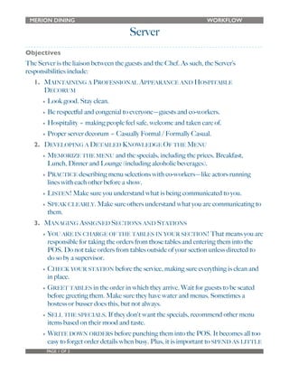MERION DINING WORKFLOW 
Server 
Objectives 
The Server is the liaison between the guests and the Chef. As such, the Server’s 
responsibilities include: 
1. MAINTAINING A PROFESSIONAL APPEARANCE AND HOSPITABLE 
DECORUM 
• Look good. Stay clean. 
• Be respectful and congenial to everyone—guests and co-workers. 
• Hospitality = making people feel safe, welcome and taken care of. 
• Proper server decorum = Casually Formal / Formally Casual. 
2. DEVELOPING A DETAILED KNOWLEDGE OF THE MENU 
• MEMORIZE THE MENU and the specials, including the prices. Breakfast, 
Lunch, Dinner and Lounge (including alcoholic beverages). 
• PRACTICE describing menu selections with co-workers—like actors running 
lines with each other before a show. 
• LISTEN! Make sure you understand what is being communicated to you. 
• SPEAK CLEARLY. Make sure others understand what you are communicating to 
them. 
3. MANAGING ASSIGNED SECTIONS AND STATIONS 
• YOU ARE IN CHARGE OF THE TABLES IN YOUR SECTION! That means you are 
responsible for taking the orders from those tables and entering them into the 
POS. Do not take orders from tables outside of your section unless directed to 
do so by a supervisor. 
• CHECK YOUR STATION before the service, making sure everything is clean and 
in place. 
• GREET TABLES in the order in which they arrive. Wait for guests to be seated 
before greeting them. Make sure they have water and menus. Sometimes a 
hostess or busser does this, but not always. 
• SELL THE SPECIALS. If they don't want the specials, recommend other menu 
items based on their mood and taste. 
• WRITE DOWN ORDERS before punching them into the POS. It becomes all too 
easy to forget order details when busy. Plus, it is important to SPEND AS LITTLE 
PAGE 1 OF 2 
 