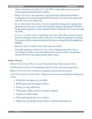 MERION DINING WORKFLOW 
TIME AS POSSIBLE IN FRONT OF THE POS, so that other servers can use it 
without getting behind in their workflow. 
• WHEN SPECIALS ARE ORDERED, wait until soup is almost finished before 
sending the next course through the POS. If soup is not ordered, go ahead and 
enter the next course right away. 
• IF AN APPETIZER (OR SMALL SALAD) IS ORDERED along with a special, then 
the protocol is the same as with soup. Send the appetizer through the POS first. 
Wait until the appetizer is almost finished before sending the next course through 
the POS. 
• IF AN A LA CARTE ITEM IS ORDERED (any entree other than a special), then try 
to time sending the order so that it will arrive soon after the appetizer is finished. 
We want to avoid, as much as possible, the entree arriving before the appetizer is 
finished. 
• REMOVE MENUS FROM TABLE after orders are taken! 
• Generally speaking, COMPLETE ONE TABLE’S ORDERS BEFORE TAKING 
ANOTHER’S. In other words, take all the orders from one table AND get them 
into the POS BEFORE taking another table’s orders. 
Other Duties 
•HELP EACH OTHER. We are a team. If you aren't busy, help someone who is. 
•TAKE RESPONSIBILITY. If something needs to be done, make sure it gets done. 
•RESET YOUR SECTION so that it is completely ready for the next service. 
•ALWAYS BE DOING SOMETHING. Things to do when you can’t think of anything else 
to do: 
✦ Polish silver and glassware on tables. 
✦ Refill sugars and salt-n-pepper shakers. 
✦ Sweep (or wipe) table bases. 
✦ Wipe chairs. Make sure they are properly aligned. 
✦ Vacuum or swiffer carpet. 
✦ Clean and organize the servers’ station. 
✦ Wipe doors, doorjambs, picture frames, molding, baseboards, etc. 
PAGE 2 OF 2 
