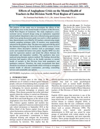 International Journal of Trend in Scientific Research and Development (IJTSRD)
Volume 8 Issue 1, January-February 2024 Available Online: www.ijtsrd.com e-ISSN: 2456 – 6470
@ IJTSRD | Unique Paper ID – IJTSRD63510 | Volume – 8 | Issue – 1 | Jan-Feb 2024 Page 766
Effects of Anglophone Crisis on the Mental Health of
Teachers in Bui Division North West Region of Cameroon
Dr. Foncham Paul Babila (Ph.D.), Dr. Azinwi Terence Niba (Ph.D.)
Department of Educational Psychology, Faculty of Education, The University of Bamenda, Bamenda, Cameroon
ABSTRACT
The purpose of this study was to investigate the effects of the
Anglophone crisis on the mental health of teachers in Bui Division,
North West Region of Cameroon. The study employed a cross-
sectional survey research design using an explanatory sequential
mixed method. Quantitative data were collected using questionnaire
while focus group discussions guide was used to collect qualitative
data. Questionnaire were filled by 163 teachers, selected using simple
random sampling technique while 18 teachers were purposefully
selected for the qualitive data. The data were analysed with the aid of
the Statistical Package for Social Sciences (SPSS) version 23.0 for
windows where descriptive statistics such as percentages, mean
scores and standard deviation were gotten. Equally SPSS was also
used for regression analysis and tested the effects between the
independent and dependent variables. The qualitative data were
analysed using thematic analysis method. The findings showed that
terrorism had negative effects on the health outcomes or mental
health of teachers in Bui Division from both quantitative and
qualitative analyses. Therefore, the study recommends that there
should be investment in mental health which will help to strengthen
mental health of affected communities, providing counselling
services and sustainable care options.
KEYWORDS: Anglophone crisis, terrorism, teachers, mental health
How to cite this paper: Dr. Foncham
Paul Babila | Dr. Azinwi Terence Niba
"Effects of Anglophone Crisis on the
Mental Health of Teachers in Bui
Division North West Region of
Cameroon" Published in International
Journal of Trend in
Scientific Research
and Development
(ijtsrd), ISSN:
2456-6470,
Volume-8 | Issue-1,
February 2024,
pp.766-774, URL:
www.ijtsrd.com/papers/ijtsrd63510.pdf
Copyright © 2024 by author (s) and
International Journal of Trend in
Scientific Research and Development
Journal. This is an
Open Access article
distributed under the
terms of the Creative Commons
Attribution License (CC BY 4.0)
(http://creativecommons.org/licenses/by/4.0)
1. INTRODUCTION
Terrorism is looked upon in this study as the
deliberate use of violence or threat against innocent
people, with aim of intimidating them, or people into
a course of action they otherwise would not take, such
as kidnapping for ransom payments, torture, and
seizure of personal belongings or property and
killings. These threats generate fear on the individual
against whom the violence is carried out (Primoratz,
1990). This violence has been very rampant in the
North West and South Regions in the advent of the
Anglophone crisis from 2016 till present day, 2024.
This violence against students and teachers has
completely neglected Cameroon endorsement of the
safe school declaration in September 2018 at the
Hilton Hotel of the Nation capital; from the safe
school declaration conference held in Abuja, Nigeria.
This endorsement of the safe school declaration
signals the government’s commitment to better
safeguard learning and mitigate the devastating
damage caused on education from attacks of school
community by terrorists. This implies that the
extreme fear that arises from an individual due to the
violence may lead to some psychological
consequences such as mental health disorders.
Therefore, the research aims to investigate the effect
of terrorism on the mental health of Basic Education
teachers of Bui Division of North West region of
Cameroon.
English (2016) argues that terrorism is one of the
most significant security threats that the world at
large faced in the 21st
century. Thus, since terrorism
involve threats or violence (English 2016), it
therefore means that the non- combatants usually
develop fear of violence which lead to some mental
illness such as anxiety (Primoratz 1990). The
Anglophone crisis started with peaceful
demonstration in 2016 and was seized by some
groups of individuals with violent attacks on the
people within the community and most especially
teachers. These groups thought their protest was to
enable the government of Cameroon redress issue of
IJTSRD63510
 