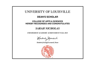 UNIVERSITY OF LOUISVILLE
DEAN'S SCHOLAR
COLLEGE OF ARTS & SCIENCES
HEREBY RECOGNIZES AND CONGRATULATES
SARAH NICHOLAS
FOR HIGHEST ACADEMIC ACHIEVEMENT FALL 2015
Kimberly Kempf-Leonard, Dean
 