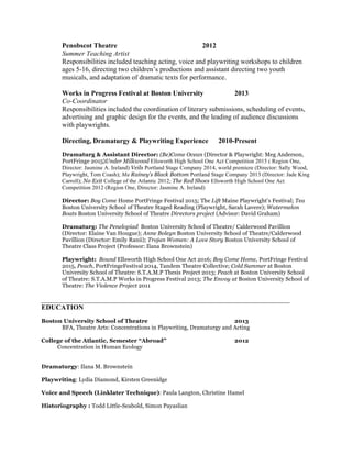 Penobscot Theatre 2012
Summer Teaching Artist
Responsibilities included teaching acting, voice and playwriting workshops to children
ages 5-16, directing two children’s productions and assistant directing two youth
musicals, and adaptation of dramatic texts for performance.
Works in Progress Festival at Boston University 2013
Co-Coordinator
Responsibilities included the coordination of literary submissions, scheduling of events,
advertising and graphic design for the events, and the leading of audience discussions
with playwrights.
Directing, Dramaturgy & Playwriting Experience 2010-Present
Dramaturg & Assistant Director: (Be)Come Ocean (Director & Playwright: Meg Anderson,
PortFringe 2015)Under Milkwood Ellsworth High School One Act Competition 2015 ( Region One,
Director: Jasmine A. Ireland) Veils Portland Stage Company 2014, world premiere (Director: Sally Wood,
Playwright, Tom Coash); Ma Rainey’s Black Bottom Portland Stage Company 2013 (Director: Jade King
Carroll); No Exit College of the Atlantic 2012; The Red Shoes Ellsworth High School One Act
Competition 2012 (Region One, Director: Jasmine A. Ireland)
Director: Boy Come Home PortFringe Festival 2015; The Lift Maine Playwright’s Festival; Tea
Boston University School of Theatre Staged Reading (Playwright, Sarah Lavere); Watermelon
Boats Boston University School of Theatre Directors project (Advisor: David Graham)
Dramaturg: The Penelopiad Boston University School of Theatre/ Calderwood Pavillion
(Director: Elaine Van Hougue); Anne Boleyn Boston University School of Theatre/Calderwood
Pavillion (Director: Emily Ranii); Trojan Women: A Love Story Boston University School of
Theatre Class Project (Professor: Ilana Brownstein)
Playwright: Bound Ellsworth High School One Act 2016; Boy Come Home, PortFringe Festival
2015, Peach, PortFringeFestival 2014, Tandem Theatre Collective; Cold Summer at Boston
University School of Theatre: S.T.A.M.P Thesis Project 2013; Peach at Boston University School
of Theatre: S.T.A.M.P Works in Progress Festival 2013; The Envoy at Boston University School of
Theatre: The Violence Project 2011
________________________________________________________________________
EDUCATION
Boston University School of Theatre 2013
BFA, Theatre Arts: Concentrations in Playwriting, Dramaturgy and Acting
College of the Atlantic, Semester “Abroad” 2012
Concentration in Human Ecology
Dramaturgy: Ilana M. Brownstein
Playwriting: Lydia Diamond, Kirsten Greenidge
Voice and Speech (Linklater Technique): Paula Langton, Christine Hamel
Historiography : Todd Little-Seabold, Simon Payaslian
 