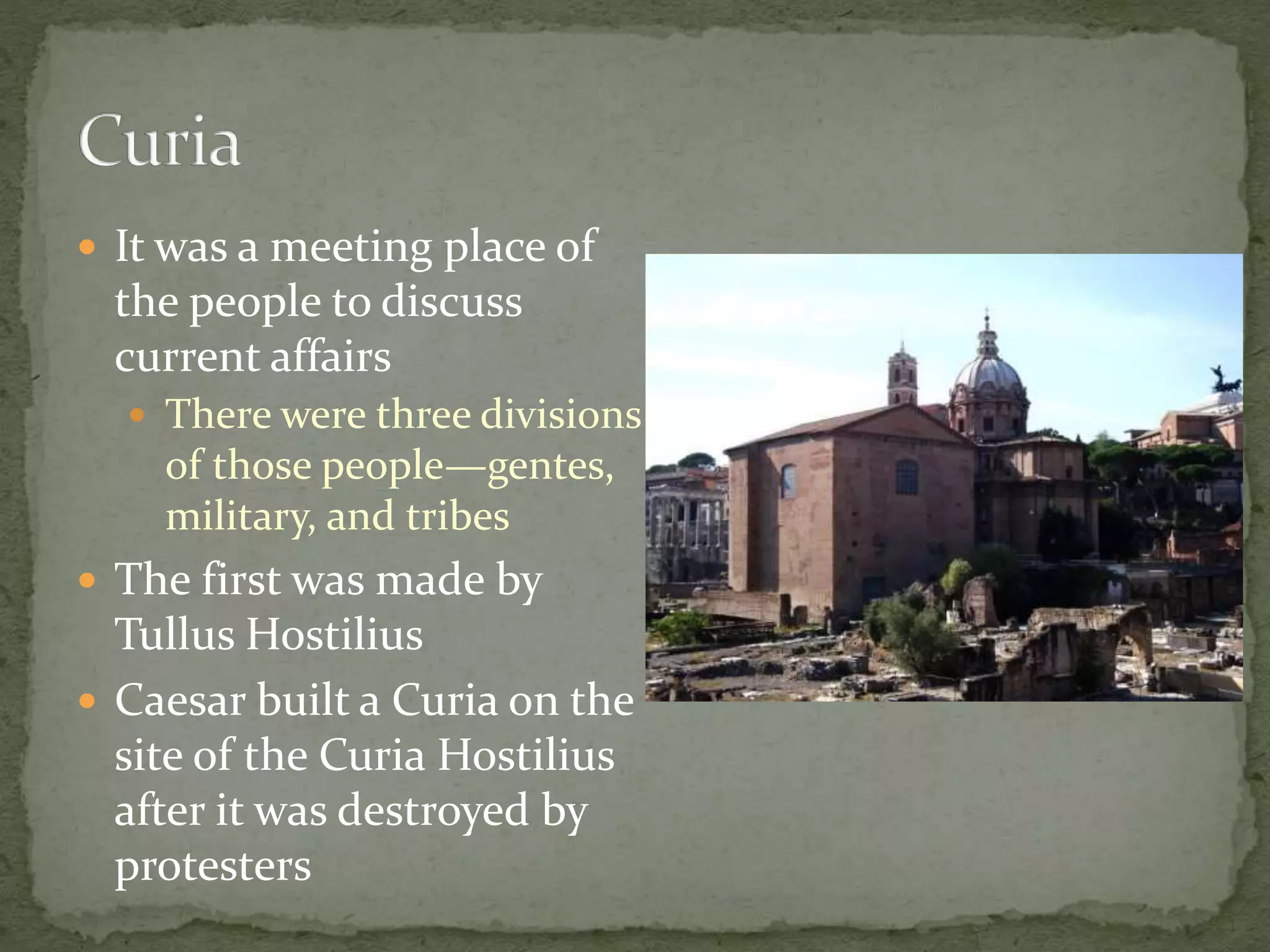  It was a meeting place of
the people to discuss
current affairs
 There were three divisions
of those people—gentes,
military, and tribes
 The first was made by
Tullus Hostilius
 Caesar built a Curia on the
site of the Curia Hostilius
after it was destroyed by
protesters
 