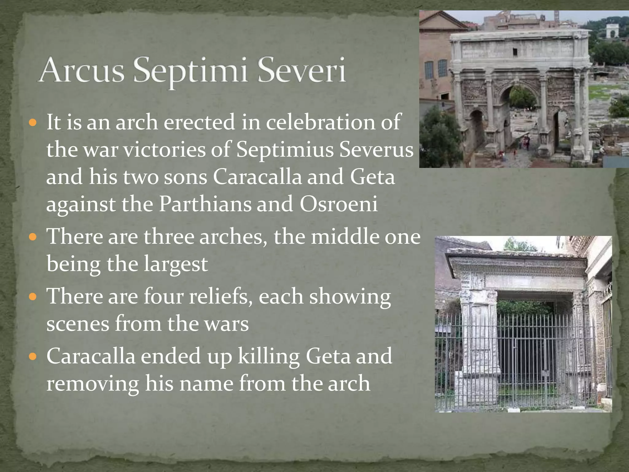  It is an arch erected in celebration of
the war victories of Septimius Severus
and his two sons Caracalla and Geta
against the Parthians and Osroeni
 There are three arches, the middle one
being the largest
 There are four reliefs, each showing
scenes from the wars
 Caracalla ended up killing Geta and
removing his name from the arch
 
