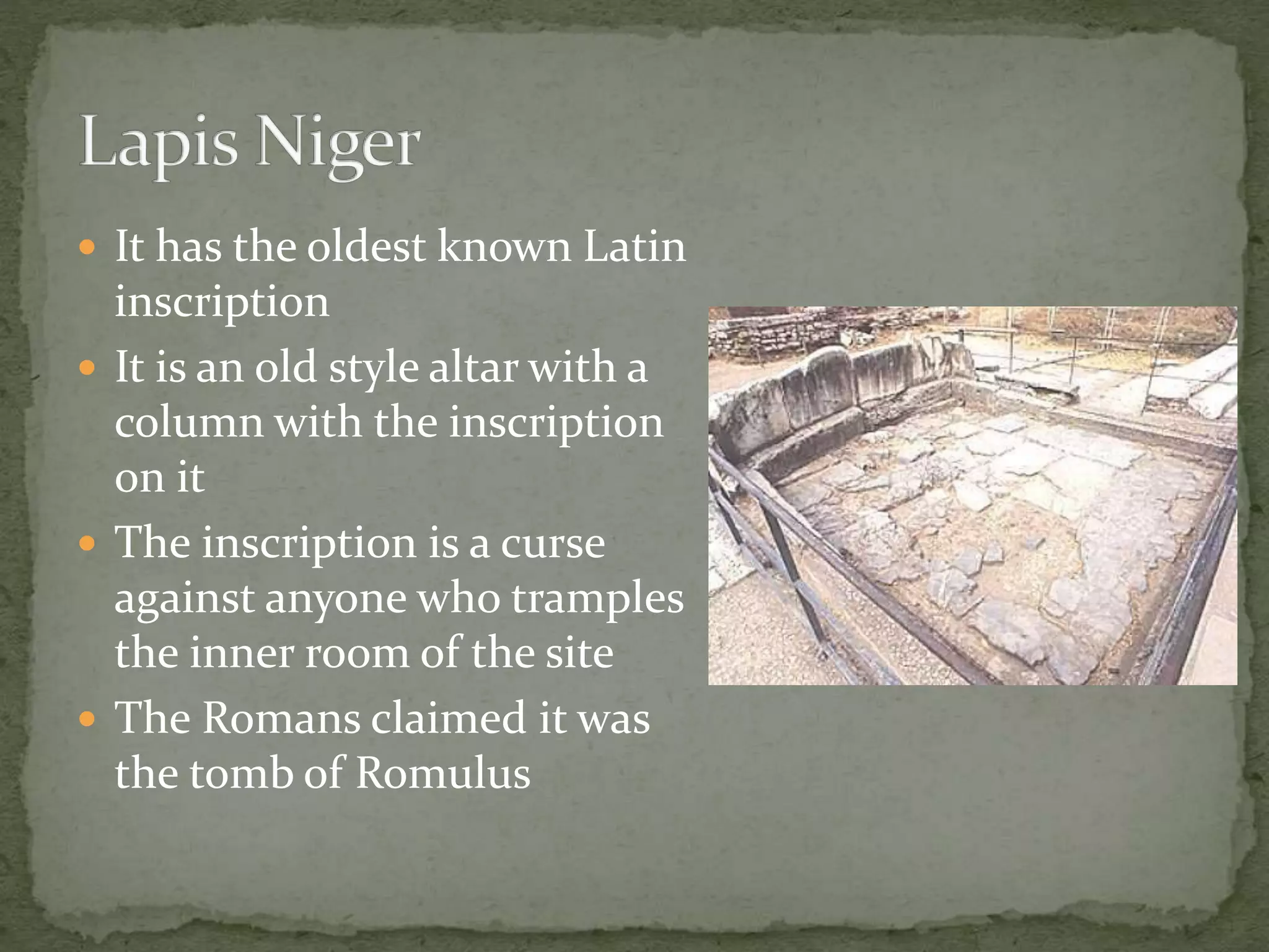  It has the oldest known Latin
inscription
 It is an old style altar with a
column with the inscription
on it
 The inscription is a curse
against anyone who tramples
the inner room of the site
 The Romans claimed it was
the tomb of Romulus
 