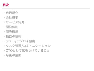 目次 
・自己紹介 
・会社概要 
・サービス紹介 
・開発体制 
・開発環境 
・独自の技術 
・テスト/デプロイ頻度 
・タスク管理/コミュニケーション 
・CTOとして気をつけていること 
・今後の展開 
 