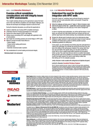Interactive Workshops Tuesday 23rd November 2010
			 08.45 – 12.00 Interactive Workshop A:
			Examine critical completions
considerations and well integrity issues
for HPHT environments
			This in-depth workshop will give you the opportunity to assess first-hand
some of the most effective completions and well integrity challenges,and
discover the techniques and strategies required to overcome them.
			 During the interactive discussions,you will have the opportunity to:
	 n 	 Explore in detail the use of various HPHT completion techniques
	 n 	 Understand what the emerging technologies are in this space
	 n 	 Examine the critical aspects of HPHT well integrity
	 n 	Address issues surrounding HPHT well integrity with application to life
of well prediction
	 n 	 Gain insight into cementing practices and cement fatigue in HPHT wells
	 n 	 Measure corrosive formation fluids effects on:
			 -Tubular integrity
			 - Pressure barrier sealing performance
			 -Well head seals
			 - Downhole mechanical seals in packers
	 n 	 Key considerations for cement sealing and structural integrity
		Workshop leader to be announced
	 12.30 – 15.30 Interactive Workshop B:
			Understand the need for discipline
integration with HPHT wells
			During this“hands-on”workshop,teams will work through an exercise to
carry out a plan for well construction within a set scenario.Through this
exercise,you will:
	 n 	Definethechallengesandbeingawareof“rippleon”effectsofdecisionsmade
	 n	Determinetheplayersandtheirroles–possibleshiftinpresentorganisationrequired
	 n 	Engage in discussions as to why early buy-in from senior management
is critical
			In order to maximise group participation,you will be split into teams.In your
teams,you will work out a plan based around your scenario and then you
will then report back to the whole workshop.Key considerations will include:
	 n 	 Bringing the ultimate goal of production back to the initial planning stage
	 n 	Setting up a paper exercise of a well construction based on known reservoir
conditions and having back-up plans to address possible surprises
	 n 	 Establishing guidelines for drilling team
			In this session,you will understand why thinking about the well objectives is
critical to the well design.You will take into account the fact that if you only
look at the drilling of the well (pressure integrity of the casing) rather than
size,type and depth of the specific string,you may plan yourself into a
corner with no room to adjust should higher pressures be encountered
further up-hole.This could mean that you need to run another intermediate
string and that could not be available or be wrongly sized to enable test tools
to get to the depth required.You need to avoid having a drilled hole
that nothing can fit in for evaluation purposes.
			Jointlyafinalplanismadecompletewithcontingenciesandobjectivesallagreed.
			 Led by R.J. Boocock,Consultant Petroleum Engineer
			All of R.J.Boocock’s experience has been“hands-on”within the oil and gas industry,specialising in
field development,reservoir engineering,production operations,optimisation and surveillance,drilling,
completions,work-overs and contract negotiations.He has been heavily involved in training programs
and produced manuals such as“AdvancedWellTesting”,“Drilling and Geological Operations”and
“ExplorationWell Programmes”.He recently completed an assignment for GSPC doing well testing
work in HPHT wells.
Baker Hughes delivers innovative,reliable products and services designed to help customers manage operating expenses,maximize reserve recovery
and boost overall return on investment.Baker Hughes has been a technology leader in the oil and gas industry for over 100 years and continues to
partner with operators to find solutions for progressively more complex technical challenges.A leading global oilfield service company with operations
in over 90 countries and nearly 50,000 employees globally,Baker Hughes provides advanced products and services to help customers drill,evaluate,
complete and produce oil and gas wells.Baker Hughes’ reservoir technology experts offer independent consulting services,geomechanics modeling,
petroleum engineering and reservoir simulation services to achieve superior results that lower costs,reduce risk,improve productivity and increase
ultimate recovery.At Baker Hughes collaboration is at the heart of our business.Our 23 local geomarket teams work side by side with customers to
engineer reliable,application-specific products and services – whether the application is deep water,unconventional hydrocarbons or production and
water management - and deliver technologies that improve operating efficiency and create more value from the reservoir.
READ Well Services is a downhole technology specialist providing a variety of new downhole well construction,repair and well intervention services to
the oil and gas industry.RWS’s expertise lies in its ground breaking Hydraulically ExpandableTubular System (HETS),Cased Hole Logging services (data
acquisition and analysis) and Development and Engineering.
Houston-based Enventure Global Technology,L.L.C.,the world’s leading provider of SET® solid expandable technology solutions for the energy
industry,has a global presence with operations in NorthAmerica,the Middle East,SouthAmerica,Europe and the Far East.Enventure’s SET® technology
minimizes the tapering event in oil and gas wells by radially enlarging proprietary tubulars through a cold-drawing process.SET® systems are used in
openhole and cased-hole environments to mitigate trouble zones,add casing points,remediate damaged casing and cover perforations.
Weatherford International Ltd (WFT: NYSE) is the fourth-largest diversified upstream oilfield service company in the world.Our global network includes
more than 34,000 people,730 service bases,87 manufacturing facilities,and 13Technology Centers in more than100 countries.Our products and services
span the lifecycle of a well,including drilling,evaluation,completion,production and intervention.The Company’s range of production enabling technologies
include evaluation services,directional drilling services,controlled pressure drilling® (CPD®) systems,cased hole completion systems,expandable
technologies,intelligent completion technologies,production optimisation systems and all major forms of artificial lift systems.
WeatherfordInternationalLtd,Tel:+44(0)1224380180 Fax:+44(0)1224241601Email:grant.affleck@eu.weatherford.com Web:www.weatherford.com
Roundtable Sponsor:Vallourec  Mannesmann Oil  Gas UK (VMOG UK) manufactures casing and tubing to the highest industry standards,for the
world’s most progressive oil companies. Over the last year,VMOG UK has been facilitating the upsurge in HP-HT activity in the North Sea through a
project-based approach to the most extreme exploration projects ever seen,with extensive qualification testing and dedicated manufacturing quality
plans.The expertise gained through supplying casing and tubing forTotal’s Elgin-Franklin and Glenelg projects,and Shell’s Shearwater,Onyx andAragorn
projects (to name but a few) ensured thatVM has the extensive experience so vital to delivering success in HP-HT wells. In 2007,VMOG UK has
supplied all of the casing and tubing for the highest pressure well ever drilled in the UKCS North Sea,from the 13 5/8”production casing through to the
3 1/2”sour service work-string for the well test.
Vallourec Mannesmann Oil  Gas UK Office,Tel:+44 (0) 1224 279350 Fax:+44 (0) 1224 279341 Email: scole@vmog.co.uk
Web: www.vamservices.com /www.vmog.co.uk
Plexus Holdings plc. is anAIM listed engineering and service business in the oil and gas industry based inAberdeen.Plexus has developed and
patented a unique method of engineering for oil and gas field wellheads and connectors,called POS-GRIP®Technology which involves deforming
one tubular member against another to effect gripping and sealing.POS-GRIPWellheads are the leading technology for HPHT exploration drilling
and production due to their through-BOP and true metal to metal“HG”Seal capability.
Plexus Ocean Systems Ltd,Plexus House,Burnside Drive,Dyce,Aberdeen,AB21 0HW,UK.Tel:+44 (0)1224 774222 Web:www.posgrip.com
Email:cfh@posgrip.com
Sponsors  Exhibitors:
 