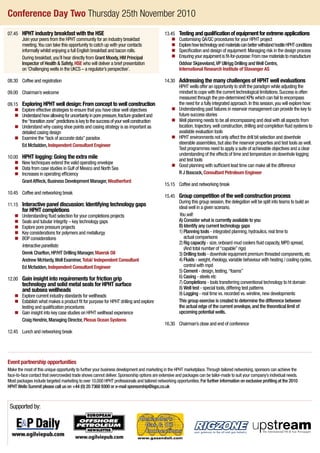 Conference Day Two Thursday 25th November 2010
07.45 	 HPHT industry breakfast with the HSE
			Join your peers from the HPHT community for an industry breakfast
meeting.You can take this opportunity to catch up with your contacts
informally whilst enjoying a full English breakfast and bacon rolls.
			During breakfast,you’ll hear directly from Grant Moody,HM Principal
Inspector of Health  Safety, HSE who will deliver a brief presentation
on‘Challenging wells in the UKCS – a regulator’s perspective’.
08.30 	 Coffee and registration
09.00 	 Chairman’s welcome
09.15 	 Exploring HPHT well design: From concept to well construction
	 n 	Explore effective strategies to ensure that you have clear well objectives
	 n 	Understandhowallowingforuncertaintyinporepressure,fracturegradientand
the“transitionzone”predictionsiskeytothesuccessofyourwellconstruction
	 n 	Understand why casing shoe points and casing strategy is as important as
detailed casing design
	 n 	Examine the“lack of accurate data”paradox
			 Ed Mcfadden,Independent Consultant Engineer
10.00 	 HPHT logging: Going the extra mile
	 n 	 New techniques extend the valid operating envelope
	 n 	Data from case studies in Gulf of Mexico and North Sea
	 n 	Increases in operating efficiency
			 GrantAffleck,Business Development Manager,Weatherford
10.45 	 Coffee and networking break
11.15 	Interactive panel discussion: Identifying technology gaps
for HPHT completions
	 n 	Understanding fluid selection for your completions projects
	 n 	Seals and tubular integrity – key technology gaps
	 n 	Explore pore pressure projects
	 n 	Key considerations for polymers and metallurgy
	 n 	BOP considerations
			 Interactive panellists:
			 Derek Charlton,HP/HT Drilling Manager,Maersk Oil
			 Andrew McHardy,Well Examiner,Total/ Independent Consultant
			 Ed Mcfadden,Independent Consultant Engineer
12.00 	Gain insight into requirements for friction grip
technology and solid metal seals for HPHT surface
and subsea wellheads
	 n 	Explore current industry standards for wellheads
	 n 	Establish what makes a product fit for purpose for HPHT drilling and explore
testing and qualification procedures
	 n 	Gain insight into key case studies on HPHT wellhead experience
			 Craig Hendrie,Managing Director,Plexus Ocean Systems
12.45 	 Lunch and networking break
13.45 	 Testingandqualificationofequipmentforextremeapplications
	 n 	Customising QA/QC procedures for your HPHT project
	 n	ExplorehowtechnologyandmaterialscanbetterwithstandhostileHPHTconditions
	 n 	Specification and design of equipment:Managing risk in the design process
	 n 	Ensuringyourequipmentis fit-for-purpose:Fromrawmaterialstomanufacture
			Oddvar Skjæveland,VP Ullrigg Drilling andWell Centre,
International Research Institute of Stavanger AS
14.30 	Addressing the many challenges of HPHT well evaluations
			HPHT wells offer an opportunity to shift the paradigm while adjusting the
mindset to cope with the current technological limitations.Success is often
measured through the pre-determined KPIs which can fail to encompass
the need for a fully integrated approach.In this session,you will explore how:
	 n 	Understanding past failures in reservoir management can provide the key to
future success stories
	 n 	Well planning needs to be all encompassing and deal with all aspects from
location,trajectory,well construction,drilling and completion fluid systems to
available evaluation tools
	 n 	HPHT environments not only affect the drill bit selection and downhole
steerable assemblies,but also the reservoir properties and test tools as well.
Test programmes need to apply a suite of achievable objectives and a clear
understanding of the effects of time and temperature on downhole logging
and test tools
	 n 	Good planning with sufficient lead time can make all the difference
			 R J Boocock,Consultant Petroleum Engineer
15.15 	 Coffee and networking break
15.45 	Group competition of the well construction process
			During this group session,the delegation will be split into teams to build an
ideal well in a given scenario.
			 You will:
			 A) Consider what is currently available to you
			 B) Identify any current technology gaps
			 1) Planning tools - integrated planning,hydraulics,real time to
actual comparisons
			 2) Rig capacity - size,onboard mud coolers fluid capacity,MPD spread,
(And total number of“capable”rigs)
			 3) Drilling tools - downhole equipment premium threaded components,etc
			 4) Fluids - weight,rheology,variable behaviour with heating / cooling cycles,
control with mpd
			 5) Cement - design,testing,“foams”
			 6) Casing - steels etc
			 7) Completions - tools transferring conventional technology to ht domain
			 8) Well test - special tools,differing test patterns
			 9) Logging - real time vs.recorded vs.wireline,new developments
			This group exercise is created to determine the difference between
the actual edge of the current envelope,and the theoretical limit of
upcoming potential wells.
16.30 	 Chairman’s close and end of conference
Supported by:
Event partnership opportunities
Make the most of this unique opportunity to further your business development and marketing in the HPHT marketplace.Through tailored networking,sponsors can achieve the
face-to-face contact that overcrowded trade shows cannot deliver.Sponsorship options are extensive and packages can be tailor-made to suit your company’s individual needs.
Most packages include targeted marketing to over 10,000 HPHT professionals and tailored networking opportunities.For further information on exclusive profiling at the 2010
HPHTWells Summit please call us on +44 (0) 20 7368 9300 or e-mail sponsorship@iqpc.co.uk
 