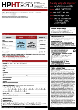 Main conference:
24th  25th November 2010
Pre-conference workshops:
23rd November 2010
Venue:Ardoe House Hotel,Aberdeen
5 easy ways to register
Web: www.hphtwells.com/slide
Phone: +44 (0) 20 7368 9300
Fax: +44 (0) 20 7368 9301
Email: enquire@iqpc.co.uk
Post: IQPC Ltd. Anchor House,
15-19 Britten Street,
London SW3 3QL
PAYMENT MUST BE RECEIVED PRIOR TO THE CONFERENCE
To speed registration, please provide the priority code located on the mailing label or in the box below.
My registration code is 	 HPHTSLIDE0
		 HPHTSLIDEV
Please contact our database manager on +44(0) 207 368 9300 or at database@iqpc.co.uk
quoting the registration code above to inform us of any changes or to remove your details.
ConferenceCode:11887.004
FREE ONLINE RESOURCE
Our website has changed! You will now find a variety of resources such
as articles, news, podcasts and presentations available online.
Many of these features are exclusive to IQPC so visit
www.hphtwells.com/slide today and learn something new for free.
VENUE INFORMATION
Venue: Ardoe House Hotel and Spa,South Deeside Road Blairs,AB125YP,
Aberdeen,United Kingdom
Phone: :+44 (0) 1224 860600 Fax:+44 (0) 1224 860644
ACCOMMODATION
Accommodation is not included in the registration fee. To book
accommodation Tel: +44 (0)1224 860600. Always quote IQPC when
booking. It is advisable to book before 23 October 2010. Prices from
£120.00 inclusive vat and breakfast. For alternative hotels, please search
http://www.4cityhotels.com/aberdeen.html
TERMS  CONDITIONS
Please read the information listed below as each booking is subject to IQPC Ltd
standard terms and conditions.
Payment terms: Upon completion and return of the registration form, full payment
is required no later than 5 business days from the date of invoice. Payment of
invoices by means other than by credit card, or purchase order (UK Plc and UK
government bodies only) will be subject to a £49 (plus VAT) per delegate processing
fee. Payment must be received prior to the conference date. We reserve the right
to refuse admission to the conference if payment has not been received.
IQPC Cancellation, Postponement and Substitution Policy: You may substitute
delegates at any time by providing reasonable advance notice to IQPC. For any
cancellations received in writing not less than eight (8) days prior to the conference,
you will receive a 90% credit to be used at another IQPC conference which must
occur within one year from the date of issuance of such credit. An administration
fee of 10% of the contract fee will be retained by IQPC for all permitted cancellations.
No credit will be issued for any cancellations occurring within seven (7) days
(inclusive) of the conference. In the event that IQPC cancels an event for any reason,
you will receive a credit for 100% of the contract fee paid. You may use this credit
for another IQPC event to be mutually agreed with IQPC, which must occur within
one year from the date of cancellation. In the event that IQPC postpones an event
for any reason and the delegate is unable or unwilling to attend in on the rescheduled
date, you will receive a credit for 100% of the contract fee paid. You may use
this credit for another IQPC event to be mutually agreed with IQPC, which must
occur within one year from the date of postponement. Except as specified above,
no credits will be issued for cancellations. There are no refunds given under any
circumstances. IQPC is not responsible for any loss or damage as a result of
a substitution, alteration or cancellation/postponement of an event. IQPC shall
assume no liability whatsoever in the event this conference is cancelled, rescheduled
or postponed due to a fortuitous event, Act of God, unforeseen occurrence or any
other event that renders performance of this conference impracticable, illegal or
impossible. For purposes of this clause, a fortuitous event shall include, but not
be limited to: war, fire, labour strike, extreme weather or other emergency. Please
note that while speakers and topics were confirmed at the time of publishing,
circumstances beyond the control of the organizers may necessitate substitutions,
alterations or cancellations of the speakers and/or topics. As such, IQPC reserves
the right to alter or modify the advertised speakers and/or topics if necessary
without any liability to you whatsoever. Any substitutions or alterations will be
updated on our web page as soon as possible.
Discounts: All ‘Early Bird’ Discounts require payment at time of registration and
before the cut-off date in order to receive any discount. Any discounts offered
whether by IQPC (including team discounts) must also require payment at the time
of registration. All discount offers cannot be combined with any other offer.
Data protection: Personal data is gathered in accordance with the Data Protection
Act 1998.Your details may be passed to other companies who wish to communicate
with you offers related to your business activities. If you do not wish to receive
these offers, please tick the box below.
c Please do not pass my information to any third party
©IQPC Ltd. 2010 UK VAT registration no. GB 799 2259 67
DELEGATE: Mr c Mrs c Miss c Ms c Dr c Other c
First Name
Family Name
Position
Email
Organisation
Address
Tel 						 Fax
Dietary Requirements
Approving Manager
Signature
I agree to IQPC’s cancellation and payment terms
Delegate Information
Registration Form
Payment Methods Total price for your organisation (Add total of all individuals attending):
Card Type: VISA c  M/C c  AMEX c  
Card Number: c c c c  c c c c  c c c c  c c c c
Exp. Date: c c c c Sec: c c c c
Name On Card: 				 Signature:
Billing Address (if different from above):
City/County/Postcode
Cheque enclosed for: £
(Made payable to IQPC Ltd.)
By Direct Transfer: (Please quote 11887.004 with remittance advice). IQPC Bank details: Account No: 51304143
IBAN Code: GB59 MIDL 4038 1851 3041 43, Sort Code: 40 38 18, Swift Code: MIDLGB2112V, Account name: International Quality
 Productivity Centre Ltd., Bank: HSBC Bank Plc, 67 George Street, Richmond, Surrey TW9 1HG, United Kingdom
DIGITAL CONFERENCE ON CD ROM
A digital version of the conference proceedings,
including all presentations, is available to buy.
c I cannot attend the event, please send me the CD Rom
priced at £599 plus VAT
Recent digital conferences available - £599 plus VAT each
c Asset Integrity Management, November, 2009
c HPHT Wells, November, 2009
c Please send me conference materials indicated above.
c I have filled out credit card details opposite.
For further information Please call: 0207 368 9300
or email: knowledgebank@iqpc.co.uk.
To search IQPC’s archived conference documentation
visit:www.iqpcknowledgebank.com
Delegate Rates
* To qualify for this discount, bookings must be received with payment by the discount deadline. Only one discount/offer is applicable per person.
Registration fee includes conference documentation, lunch and refreshments.
** Please indicate choice of pre-conference workshops A c B c
†
I cannot make the networking Breakfast. Please remove £50 from the conference fee. c
All above prices are subject to UK VAT at 17.5%.VAT Reg# GB 799 2259 67
Package Operators
Consultants 
Equipment Providers Standard Price
Gold
Conference †
+ 2 Workshops
Quote
HPHTSLIDEO
to receive
20% Discount
Quote
HPHTSLIDEV
to receive
10% Discount
c £2547 + VAT
Silver
Conference †
+ 1 Workshop**
c £2048 + VAT
Bronze
Conference only † c £1549 + VAT
Workshop only** c £499 + VAT
 