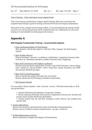 OLF Recommended Guidelines for Well Integrity
No.:117 Date effective: 01.10.08 Rev. no: 1 Rev. date: 10.12.08 Page: 5
___________________________________________________________________________
Type of training – Class room based versus computer based
Class room training is preferred for company specific training. Both class room based and
computer based training is good for training in Norsok D-010 and well integrity fundamentals.
Particularly for the computer based training method, it is recommended that the training include
exercises, case solving and questions and be completed with a test. Additionally for class room
training it is recommended to include group work exercises.
Appendix A
Well Integrity Fundamentals Training – recommended subjects.
1. Roles and Responsibilities for Well Integrity
Who monitors / who do they report to / who fixes? Who ‘manages’ the Well Integrity
System?
2. Basic Wellbore Physics
Discuss formations / pressures / overbalance / underbalance / temperature increases when
wells flow etc. Illustrations should be available to describe what is happening.
3. Basic Well Construction with Emphasis on Barriers
Describe minimum barrier requirements. Provide a typical Well Schematic. Discuss tubing
burst / collapse etc. Discuss SCSSVs / ASVs / Xmas trees / tubing. Schematics, incl. WBS
and cutaways should be provided.
4. Basic Well Control Requirements
Discuss and describe simple hydrostatics for well control.
Discuss and describe Well Emergency Shutdown functionality.
5. Well Integrity Hazards
Use case studies. Discuss hydrates / sand / corrosion - erosion / Well Intervention Ops etc. Well
start up/shut down.
1. Annulus Monitoring and importance of reporting / trending.
2. Discuss operating and design limits (pressure, temperature, flowrates etc). Describe and
provide typical Annulus Monitoring Spreadsheet.
3. Discuss annulus leak rate and other acceptance criteria. Discuss risk resulting from
annulus leaks.
6. Annulus Bleed-Down
Discuss what should be reported and the reasons for bleed-down during production.
Discuss sources of tubing to annulus communications - eg; pipe / cement etc.
7. Wellhead Maintenance Activities
Discuss importance of regular and adequate well maintenance.
 