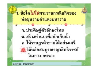1. ข้อใดไม่ใช่พระราชกรณียกิจของ
พ่อขุนรามคําแหงมหาราช
ก. ประดิษฐ์ตัวอักษรไทย
ข. สร้างทํานบเพือกักเก็บนํา
ครูพจนีย์ รักษาราษฎร์
ข. สร้างทํานบเพือกักเก็บนํา
ค. ให้ราษฎรค้าขายได้อย่างเสรี
ง. ใช้หลักสมบูรณาญาสิทธิราชย์
ในการปกครอง
ครูพจนีย์ รักษาราษฎร์
 