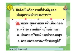 2. ข้อใดเป็นวีรกรรมทีสําคัญของ
พ่อขุนรามคําแหงมหาราช
ก. รบชนะขุนสามชน เจ้าเมืองฉอด
ครูพจนีย์ รักษาราษฎร์
ข. สร้างความสัมพันธ์กับล้านนา
ค. ปกครองบ้านเมืองอย่างสงบสุข
ง. ครอบครองอาณาจักรมอญได้
ครูพจนีย์ รักษาราษฎร์
 