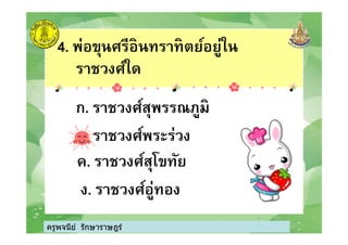 4. พ่อขุนศรีอินทราทิตย์อยู่ใน
ราชวงศ์ใด
ก. ราชวงศ์สุพรรณภูมิ
ครูพจนีย์ รักษาราษฎร์
ข. ราชวงศ์พระร่วง
ค. ราชวงศ์สุโขทัย
ง. ราชวงศ์อู่ทอง
ครูพจนีย์ รักษาราษฎร์
 