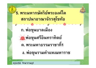 5. พระมหากษัตริย์พระองค์ใด
สถาปนาอาณาจักรสุโขทัย
ก. พ่อขุนบาลเมือง
พ่อขุนศรีอินทราทิตย์
ครูพจนีย์ รักษาราษฎร์
ข. พ่อขุนศรีอินทราทิตย์
ค. พระมหาธรรมราชาที1
ง. พ่อขุนรามคําแหงมหาราช
ครูพจนีย์ รักษาราษฎร์
 
