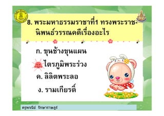 8. พระมหาธรรมราชาที1 ทรงพระราช-
นิพนธ์วรรณคดีเรืองอะไร
ก. ขุนช้างขุนแผน
ไตรภูมิพระร่วง
ครูพจนีย์ รักษาราษฎร์
ข. ไตรภูมิพระร่วง
ค. ลิลิตพระลอ
ง. รามเกียรติK
ครูพจนีย์ รักษาราษฎร์
 