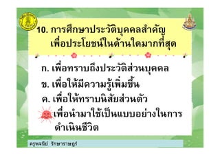 10. การศึกษาประวัติบุคคลสําคัญ
เพือประโยชน์ในด้านใดมากทีสุด
ก. เพือทราบถึงประวัติส่วนบุคคล
ข. เพือให้มีความรู้เพิมขึน
ครูพจนีย์ รักษาราษฎร์
ข. เพือให้มีความรู้เพิมขึน
ค. เพือให้ทราบนิสัยส่วนตัว
ง. เพือนํามาใช้เป็นแบบอย่างในการ
ดําเนินชีวิต
ครูพจนีย์ รักษาราษฎร์
 