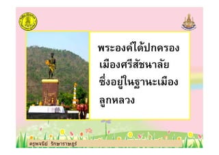 พระองค์ได้ปกครอง
เมืองศรีสัชนาลัย
ซึงอยู่ในฐานะเมือง
ครูพจนีย์ รักษาราษฎร์
ซึงอยู่ในฐานะเมือง
ลูกหลวง
ครูพจนีย์ รักษาราษฎร์
 