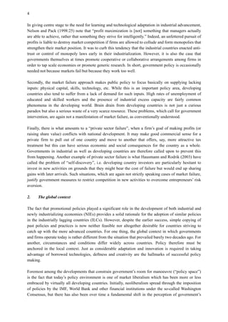 4
In giving centre stage to the need for learning and technological adaptation in industrial advancement,
Nelson and Pack (1998:25) note that “profit maximization is [not] something that managers actually
are able to achieve, rather that something they strive for intelligently.” Indeed, an unfettered pursuit of
profits is liable to destroy market competition if firms are allowed to collude and form monopolies that
strengthen their market position. It was to curb this tendency that the industrial countries enacted anti-
trust or control of monopoly laws early in their industrialization. However, it is also the case that
governments themselves at times promote cooperative or collaborative arrangements among firms in
order to tap scale economies or promote generic research. In short, government policy is occasionally
needed not because markets fail but because they work too well.
Secondly, the market failure approach makes public policy to focus basically on supplying lacking
inputs: physical capital, skills, technology, etc. While this is an important policy area, developing
countries also tend to suffer from a lack of demand for such inputs. High rates of unemployment of
educated and skilled workers and the presence of industrial excess capacity are fairly common
phenomena in the developing world. Brain drain from developing countries is not just a curious
paradox but also a serious waste of a very scarce resource. These problems, which call for government
intervention, are again not a manifestation of market failure, as conventionally understood.
Finally, there is what amounts to a “private sector failure”, when a firm’s goal of making profits (or
raising share value) conflicts with national development. It may make good commercial sense for a
private firm to pull out of one country and move to another that offers, say, more attractive tax
treatment but this can have serious economic and social consequences for the country as a whole.
Governments in industrial as well as developing countries are therefore called upon to prevent this
from happening. Another example of private sector failure is what Hausmann and Rodrik (2003) have
called the problem of “self-discovery”, i.e. developing country investors are particularly hesitant to
invest in new activities on grounds that they might bear the cost of failure but would end up sharing
gains with later arrivals. Such situations, which are again not strictly speaking cases of market failure,
justify government measures to restrict competition in new activities to overcome entrepreneurs’ risk
aversion.
2. The global context
The fact that promotional policies played a significant role in the development of both industrial and
newly industrializing economies (NIEs) provides a solid rationale for the adoption of similar policies
in the industrially lagging countries (ILCs). However, despite the earlier success, simple copying of
past policies and practices is now neither feasible nor altogether desirable for countries striving to
catch up with the more advanced countries. For one thing, the global context in which governments
and firms operate today is rather different from the situation that prevailed barely two decades ago. For
another, circumstances and conditions differ widely across countries. Policy therefore must be
anchored in the local context. Just as considerable adaptation and innovation is required in taking
advantage of borrowed technologies, deftness and creativity are the hallmarks of successful policy
making.
Foremost among the developments that constrain government’s room for manoeuvre (“policy space”)
is the fact that today’s policy environment is one of market liberalism which has been more or less
embraced by virtually all developing countries. Initially, neoliberalism spread through the imposition
of policies by the IMF, World Bank and other financial institutions under the so-called Washington
Consensus, but there has also been over time a fundamental shift in the perception of government’s
 