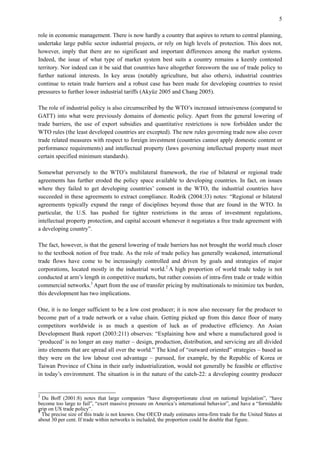 5
role in economic management. There is now hardly a country that aspires to return to central planning,
undertake large public sector industrial projects, or rely on high levels of protection. This does not,
however, imply that there are no significant and important differences among the market systems.
Indeed, the issue of what type of market system best suits a country remains a keenly contested
territory. Nor indeed can it be said that countries have altogether foresworn the use of trade policy to
further national interests. In key areas (notably agriculture, but also others), industrial countries
continue to retain trade barriers and a robust case has been made for developing countries to resist
pressures to further lower industrial tariffs (Akyüz 2005 and Chang 2005).
The role of industrial policy is also circumscribed by the WTO’s increased intrusiveness (compared to
GATT) into what were previously domains of domestic policy. Apart from the general lowering of
trade barriers, the use of export subsidies and quantitative restrictions is now forbidden under the
WTO rules (the least developed countries are excepted). The new rules governing trade now also cover
trade related measures with respect to foreign investment (countries cannot apply domestic content or
performance requirements) and intellectual property (laws governing intellectual property must meet
certain specified minimum standards).
Somewhat perversely to the WTO’s multilateral framework, the rise of bilateral or regional trade
agreements has further eroded the policy space available to developing countries. In fact, on issues
where they failed to get developing countries’ consent in the WTO, the industrial countries have
succeeded in these agreements to extract compliance. Rodrik (2004:33) notes: “Regional or bilateral
agreements typically expand the range of disciplines beyond those that are found in the WTO. In
particular, the U.S. has pushed for tighter restrictions in the areas of investment regulations,
intellectual property protection, and capital account whenever it negotiates a free trade agreement with
a developing country”.
The fact, however, is that the general lowering of trade barriers has not brought the world much closer
to the textbook notion of free trade. As the role of trade policy has generally weakened, international
trade flows have come to be increasingly controlled and driven by goals and strategies of major
corporations, located mostly in the industrial world.2
A high proportion of world trade today is not
conducted at arm’s length in competitive markets, but rather consists of intra-firm trade or trade within
commercial networks.3
Apart from the use of transfer pricing by multinationals to minimize tax burden,
this development has two implications.
One, it is no longer sufficient to be a low cost producer; it is now also necessary for the producer to
become part of a trade network or a value chain. Getting picked up from this dance floor of many
competitors worldwide is as much a question of luck as of productive efficiency. An Asian
Development Bank report (2003:211) observes: “Explaining how and where a manufactured good is
‘produced’ is no longer an easy matter – design, production, distribution, and servicing are all divided
into elements that are spread all over the world.” The kind of “outward oriented” strategies – based as
they were on the low labour cost advantage – pursued, for example, by the Republic of Korea or
Taiwan Province of China in their early industrialization, would not generally be feasible or effective
in today’s environment. The situation is in the nature of the catch-22: a developing country producer
2
Du Boff (2001:8) notes that large companies “have disproportionate clout on national legislation”, “have
become too large to fail”, “exert massive pressure on America’s international behavior”, and have a “formidable
grip on US trade policy”.
3
The precise size of this trade is not known. One OECD study estimates intra-firm trade for the United States at
about 30 per cent. If trade within networks is included, the proportion could be double that figure.
 